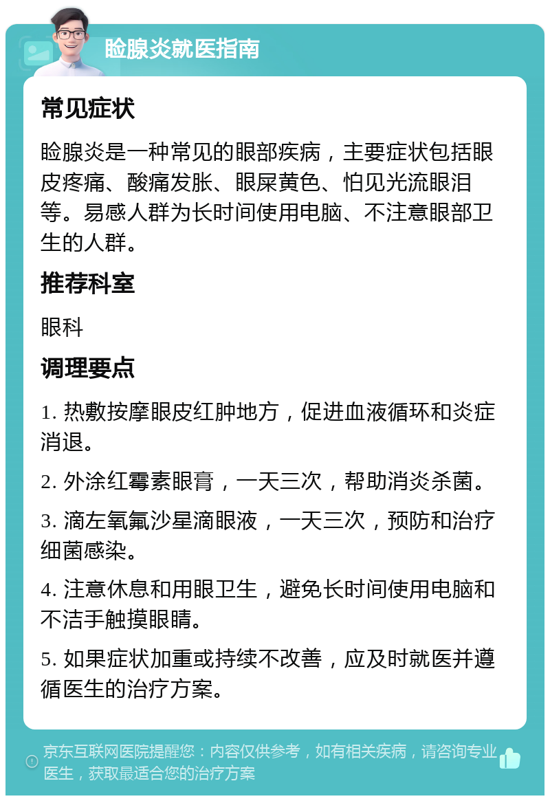 睑腺炎就医指南 常见症状 睑腺炎是一种常见的眼部疾病，主要症状包括眼皮疼痛、酸痛发胀、眼屎黄色、怕见光流眼泪等。易感人群为长时间使用电脑、不注意眼部卫生的人群。 推荐科室 眼科 调理要点 1. 热敷按摩眼皮红肿地方，促进血液循环和炎症消退。 2. 外涂红霉素眼膏，一天三次，帮助消炎杀菌。 3. 滴左氧氟沙星滴眼液，一天三次，预防和治疗细菌感染。 4. 注意休息和用眼卫生，避免长时间使用电脑和不洁手触摸眼睛。 5. 如果症状加重或持续不改善，应及时就医并遵循医生的治疗方案。