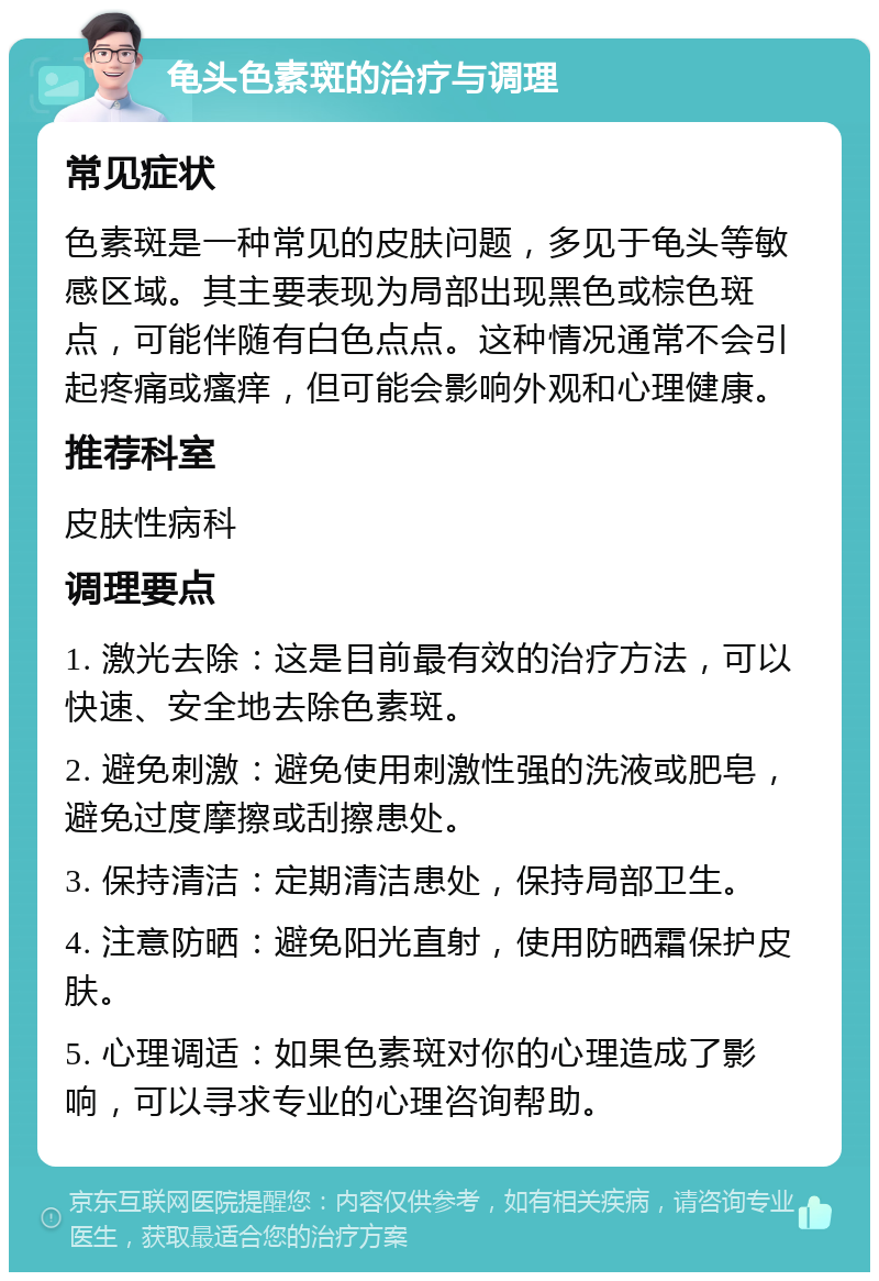 龟头色素斑的治疗与调理 常见症状 色素斑是一种常见的皮肤问题，多见于龟头等敏感区域。其主要表现为局部出现黑色或棕色斑点，可能伴随有白色点点。这种情况通常不会引起疼痛或瘙痒，但可能会影响外观和心理健康。 推荐科室 皮肤性病科 调理要点 1. 激光去除：这是目前最有效的治疗方法，可以快速、安全地去除色素斑。 2. 避免刺激：避免使用刺激性强的洗液或肥皂，避免过度摩擦或刮擦患处。 3. 保持清洁：定期清洁患处，保持局部卫生。 4. 注意防晒：避免阳光直射，使用防晒霜保护皮肤。 5. 心理调适：如果色素斑对你的心理造成了影响，可以寻求专业的心理咨询帮助。