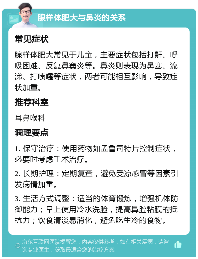 腺样体肥大与鼻炎的关系 常见症状 腺样体肥大常见于儿童，主要症状包括打鼾、呼吸困难、反复鼻窦炎等。鼻炎则表现为鼻塞、流涕、打喷嚏等症状，两者可能相互影响，导致症状加重。 推荐科室 耳鼻喉科 调理要点 1. 保守治疗：使用药物如孟鲁司特片控制症状，必要时考虑手术治疗。 2. 长期护理：定期复查，避免受凉感冒等因素引发病情加重。 3. 生活方式调整：适当的体育锻炼，增强机体防御能力；早上使用冷水洗脸，提高鼻腔粘膜的抵抗力；饮食清淡易消化，避免吃生冷的食物。