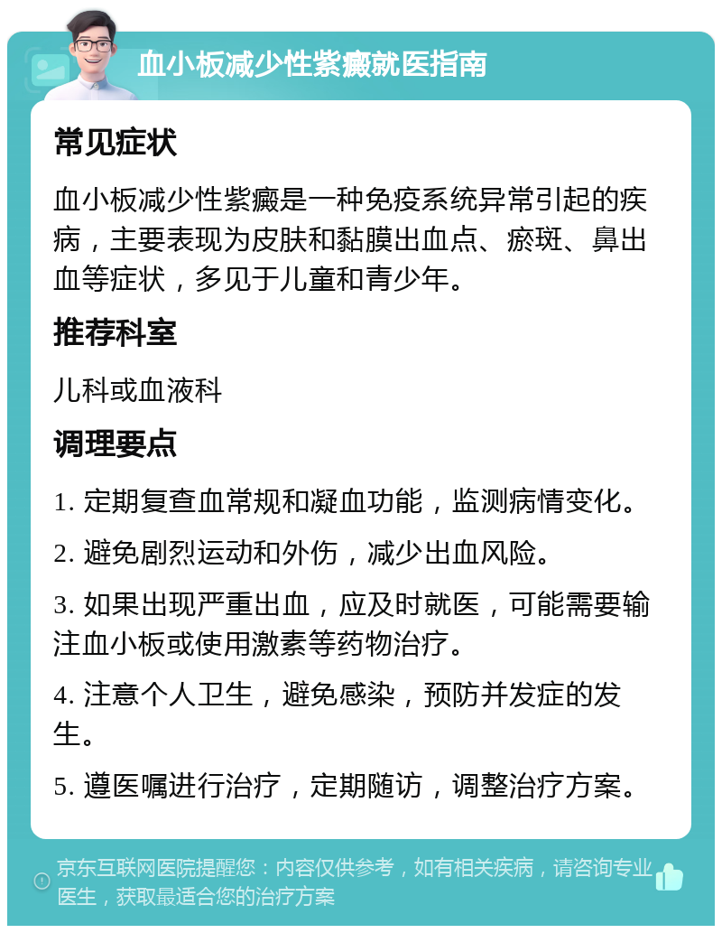 血小板减少性紫癜就医指南 常见症状 血小板减少性紫癜是一种免疫系统异常引起的疾病，主要表现为皮肤和黏膜出血点、瘀斑、鼻出血等症状，多见于儿童和青少年。 推荐科室 儿科或血液科 调理要点 1. 定期复查血常规和凝血功能，监测病情变化。 2. 避免剧烈运动和外伤，减少出血风险。 3. 如果出现严重出血，应及时就医，可能需要输注血小板或使用激素等药物治疗。 4. 注意个人卫生，避免感染，预防并发症的发生。 5. 遵医嘱进行治疗，定期随访，调整治疗方案。