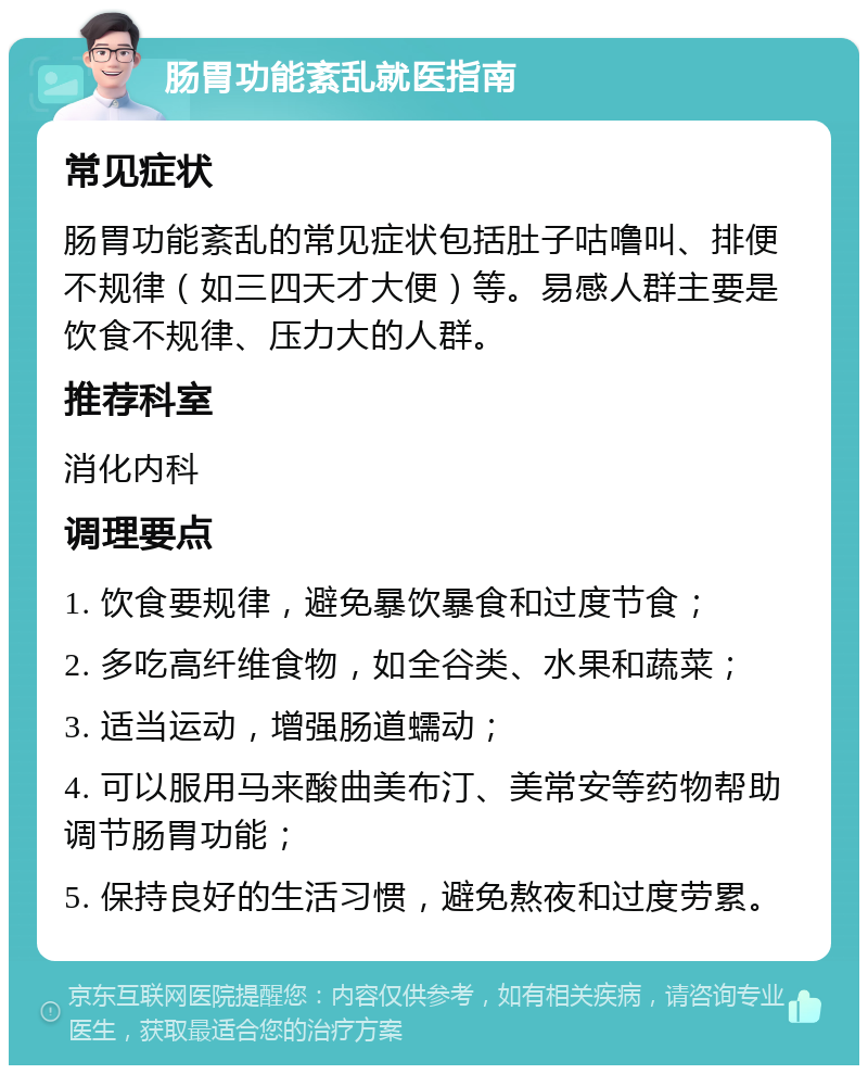 肠胃功能紊乱就医指南 常见症状 肠胃功能紊乱的常见症状包括肚子咕噜叫、排便不规律（如三四天才大便）等。易感人群主要是饮食不规律、压力大的人群。 推荐科室 消化内科 调理要点 1. 饮食要规律，避免暴饮暴食和过度节食； 2. 多吃高纤维食物，如全谷类、水果和蔬菜； 3. 适当运动，增强肠道蠕动； 4. 可以服用马来酸曲美布汀、美常安等药物帮助调节肠胃功能； 5. 保持良好的生活习惯，避免熬夜和过度劳累。