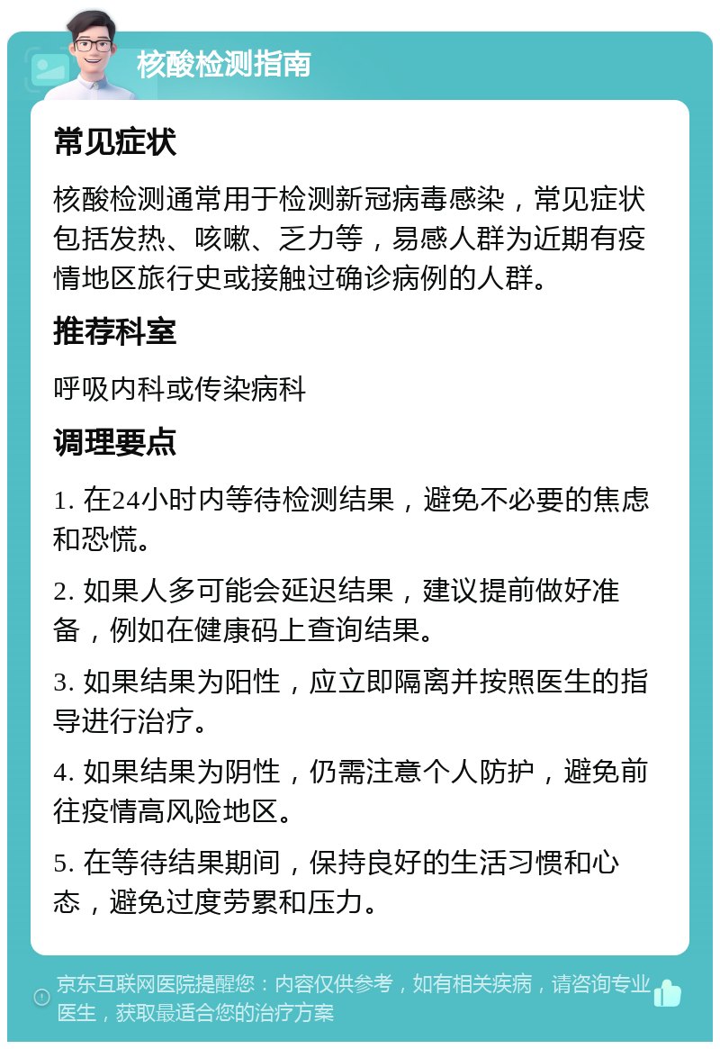 核酸检测指南 常见症状 核酸检测通常用于检测新冠病毒感染，常见症状包括发热、咳嗽、乏力等，易感人群为近期有疫情地区旅行史或接触过确诊病例的人群。 推荐科室 呼吸内科或传染病科 调理要点 1. 在24小时内等待检测结果，避免不必要的焦虑和恐慌。 2. 如果人多可能会延迟结果，建议提前做好准备，例如在健康码上查询结果。 3. 如果结果为阳性，应立即隔离并按照医生的指导进行治疗。 4. 如果结果为阴性，仍需注意个人防护，避免前往疫情高风险地区。 5. 在等待结果期间，保持良好的生活习惯和心态，避免过度劳累和压力。