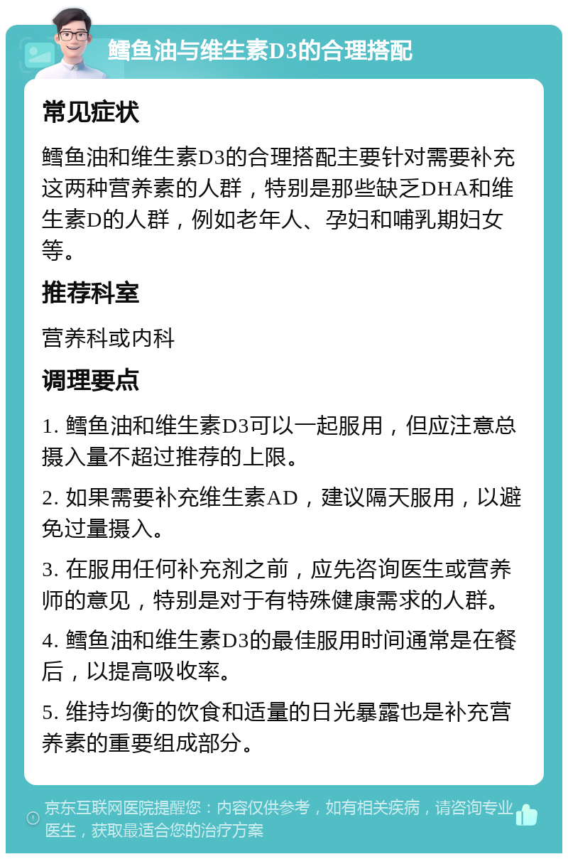 鳕鱼油与维生素D3的合理搭配 常见症状 鳕鱼油和维生素D3的合理搭配主要针对需要补充这两种营养素的人群，特别是那些缺乏DHA和维生素D的人群，例如老年人、孕妇和哺乳期妇女等。 推荐科室 营养科或内科 调理要点 1. 鳕鱼油和维生素D3可以一起服用，但应注意总摄入量不超过推荐的上限。 2. 如果需要补充维生素AD，建议隔天服用，以避免过量摄入。 3. 在服用任何补充剂之前，应先咨询医生或营养师的意见，特别是对于有特殊健康需求的人群。 4. 鳕鱼油和维生素D3的最佳服用时间通常是在餐后，以提高吸收率。 5. 维持均衡的饮食和适量的日光暴露也是补充营养素的重要组成部分。