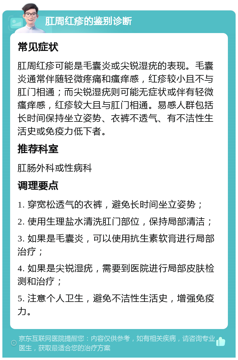 肛周红疹的鉴别诊断 常见症状 肛周红疹可能是毛囊炎或尖锐湿疣的表现。毛囊炎通常伴随轻微疼痛和瘙痒感，红疹较小且不与肛门相通；而尖锐湿疣则可能无症状或伴有轻微瘙痒感，红疹较大且与肛门相通。易感人群包括长时间保持坐立姿势、衣裤不透气、有不洁性生活史或免疫力低下者。 推荐科室 肛肠外科或性病科 调理要点 1. 穿宽松透气的衣裤，避免长时间坐立姿势； 2. 使用生理盐水清洗肛门部位，保持局部清洁； 3. 如果是毛囊炎，可以使用抗生素软膏进行局部治疗； 4. 如果是尖锐湿疣，需要到医院进行局部皮肤检测和治疗； 5. 注意个人卫生，避免不洁性生活史，增强免疫力。