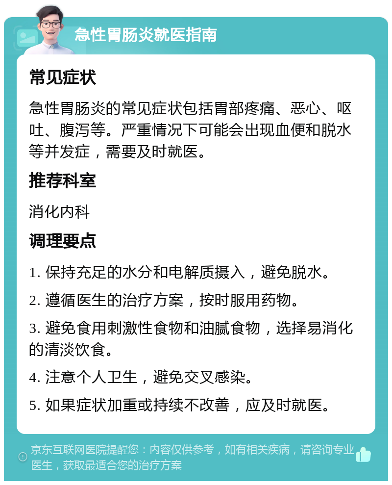 急性胃肠炎就医指南 常见症状 急性胃肠炎的常见症状包括胃部疼痛、恶心、呕吐、腹泻等。严重情况下可能会出现血便和脱水等并发症，需要及时就医。 推荐科室 消化内科 调理要点 1. 保持充足的水分和电解质摄入，避免脱水。 2. 遵循医生的治疗方案，按时服用药物。 3. 避免食用刺激性食物和油腻食物，选择易消化的清淡饮食。 4. 注意个人卫生，避免交叉感染。 5. 如果症状加重或持续不改善，应及时就医。