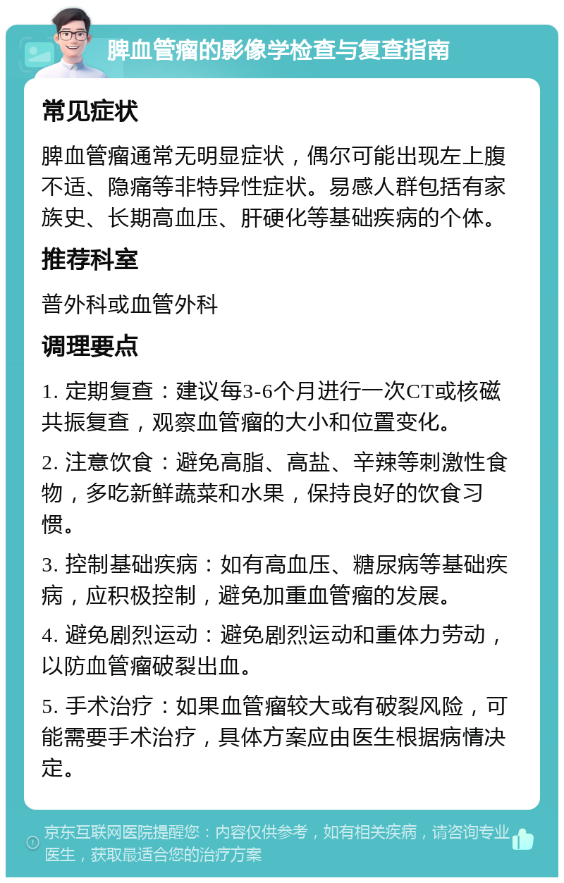 脾血管瘤的影像学检查与复查指南 常见症状 脾血管瘤通常无明显症状，偶尔可能出现左上腹不适、隐痛等非特异性症状。易感人群包括有家族史、长期高血压、肝硬化等基础疾病的个体。 推荐科室 普外科或血管外科 调理要点 1. 定期复查：建议每3-6个月进行一次CT或核磁共振复查，观察血管瘤的大小和位置变化。 2. 注意饮食：避免高脂、高盐、辛辣等刺激性食物，多吃新鲜蔬菜和水果，保持良好的饮食习惯。 3. 控制基础疾病：如有高血压、糖尿病等基础疾病，应积极控制，避免加重血管瘤的发展。 4. 避免剧烈运动：避免剧烈运动和重体力劳动，以防血管瘤破裂出血。 5. 手术治疗：如果血管瘤较大或有破裂风险，可能需要手术治疗，具体方案应由医生根据病情决定。