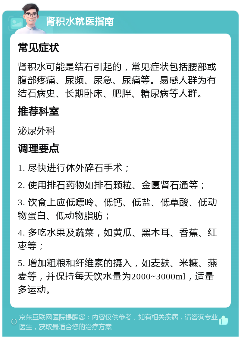 肾积水就医指南 常见症状 肾积水可能是结石引起的，常见症状包括腰部或腹部疼痛、尿频、尿急、尿痛等。易感人群为有结石病史、长期卧床、肥胖、糖尿病等人群。 推荐科室 泌尿外科 调理要点 1. 尽快进行体外碎石手术； 2. 使用排石药物如排石颗粒、金匮肾石通等； 3. 饮食上应低嘌呤、低钙、低盐、低草酸、低动物蛋白、低动物脂肪； 4. 多吃水果及蔬菜，如黄瓜、黑木耳、香蕉、红枣等； 5. 增加粗粮和纤维素的摄入，如麦麸、米糠、燕麦等，并保持每天饮水量为2000~3000ml，适量多运动。