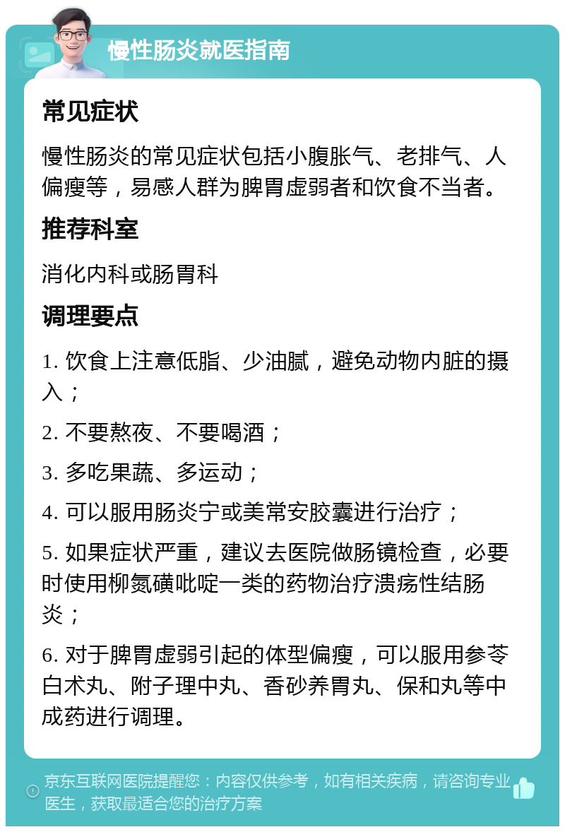 慢性肠炎就医指南 常见症状 慢性肠炎的常见症状包括小腹胀气、老排气、人偏瘦等，易感人群为脾胃虚弱者和饮食不当者。 推荐科室 消化内科或肠胃科 调理要点 1. 饮食上注意低脂、少油腻，避免动物内脏的摄入； 2. 不要熬夜、不要喝酒； 3. 多吃果蔬、多运动； 4. 可以服用肠炎宁或美常安胶囊进行治疗； 5. 如果症状严重，建议去医院做肠镜检查，必要时使用柳氮磺吡啶一类的药物治疗溃疡性结肠炎； 6. 对于脾胃虚弱引起的体型偏瘦，可以服用参苓白术丸、附子理中丸、香砂养胃丸、保和丸等中成药进行调理。