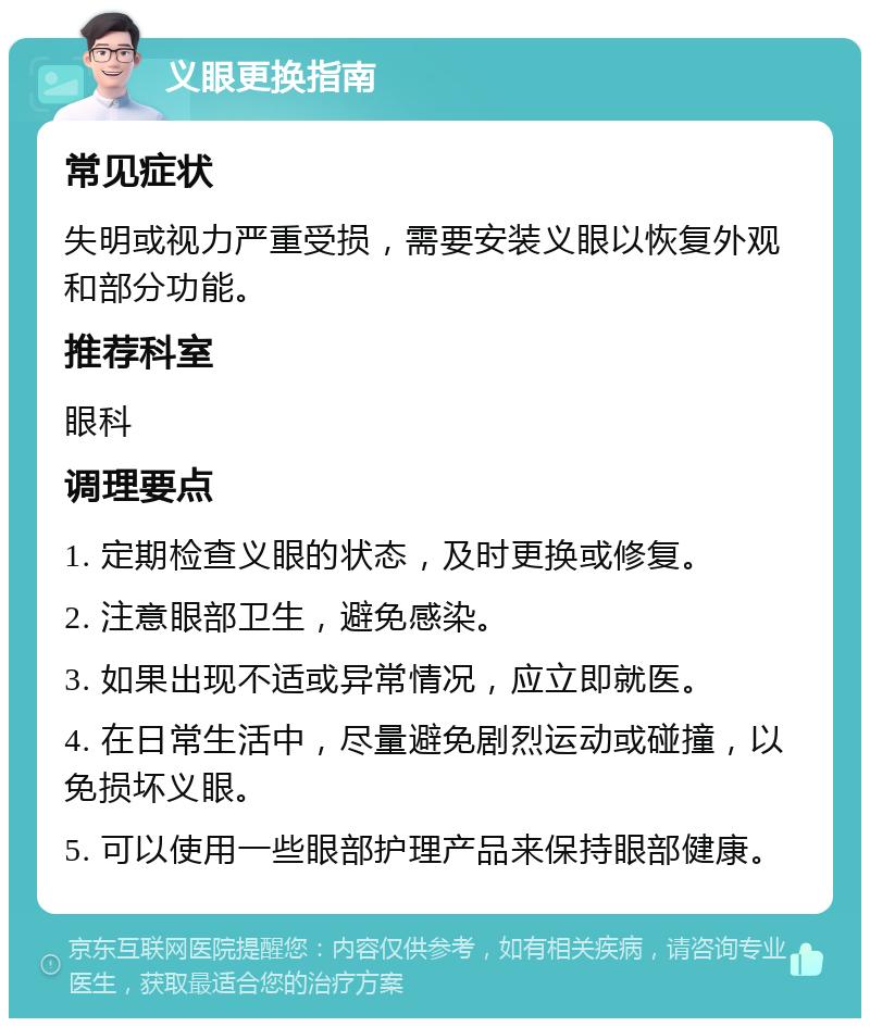 义眼更换指南 常见症状 失明或视力严重受损，需要安装义眼以恢复外观和部分功能。 推荐科室 眼科 调理要点 1. 定期检查义眼的状态，及时更换或修复。 2. 注意眼部卫生，避免感染。 3. 如果出现不适或异常情况，应立即就医。 4. 在日常生活中，尽量避免剧烈运动或碰撞，以免损坏义眼。 5. 可以使用一些眼部护理产品来保持眼部健康。