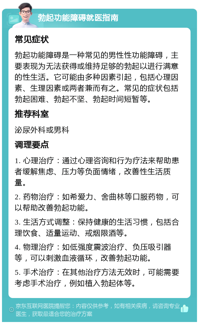 勃起功能障碍就医指南 常见症状 勃起功能障碍是一种常见的男性性功能障碍，主要表现为无法获得或维持足够的勃起以进行满意的性生活。它可能由多种因素引起，包括心理因素、生理因素或两者兼而有之。常见的症状包括勃起困难、勃起不坚、勃起时间短暂等。 推荐科室 泌尿外科或男科 调理要点 1. 心理治疗：通过心理咨询和行为疗法来帮助患者缓解焦虑、压力等负面情绪，改善性生活质量。 2. 药物治疗：如希爱力、舍曲林等口服药物，可以帮助改善勃起功能。 3. 生活方式调整：保持健康的生活习惯，包括合理饮食、适量运动、戒烟限酒等。 4. 物理治疗：如低强度震波治疗、负压吸引器等，可以刺激血液循环，改善勃起功能。 5. 手术治疗：在其他治疗方法无效时，可能需要考虑手术治疗，例如植入勃起体等。