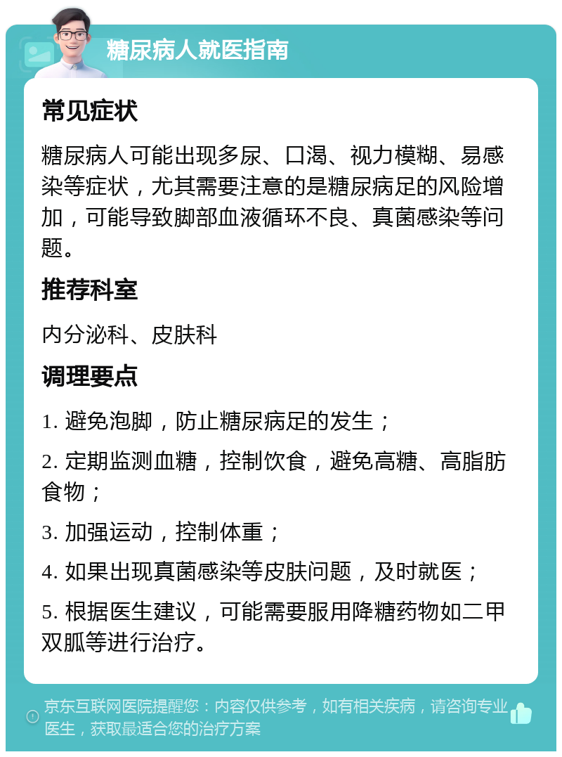 糖尿病人就医指南 常见症状 糖尿病人可能出现多尿、口渴、视力模糊、易感染等症状，尤其需要注意的是糖尿病足的风险增加，可能导致脚部血液循环不良、真菌感染等问题。 推荐科室 内分泌科、皮肤科 调理要点 1. 避免泡脚，防止糖尿病足的发生； 2. 定期监测血糖，控制饮食，避免高糖、高脂肪食物； 3. 加强运动，控制体重； 4. 如果出现真菌感染等皮肤问题，及时就医； 5. 根据医生建议，可能需要服用降糖药物如二甲双胍等进行治疗。