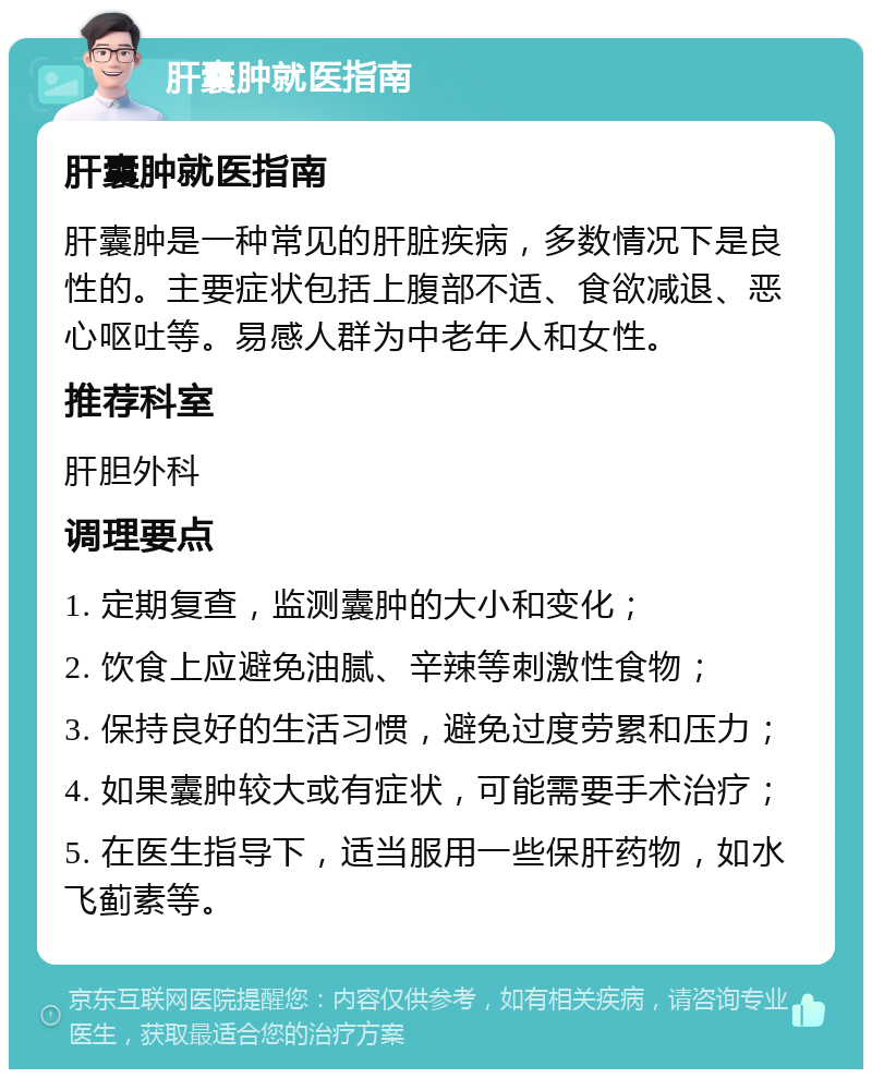 肝囊肿就医指南 肝囊肿就医指南 肝囊肿是一种常见的肝脏疾病，多数情况下是良性的。主要症状包括上腹部不适、食欲减退、恶心呕吐等。易感人群为中老年人和女性。 推荐科室 肝胆外科 调理要点 1. 定期复查，监测囊肿的大小和变化； 2. 饮食上应避免油腻、辛辣等刺激性食物； 3. 保持良好的生活习惯，避免过度劳累和压力； 4. 如果囊肿较大或有症状，可能需要手术治疗； 5. 在医生指导下，适当服用一些保肝药物，如水飞蓟素等。