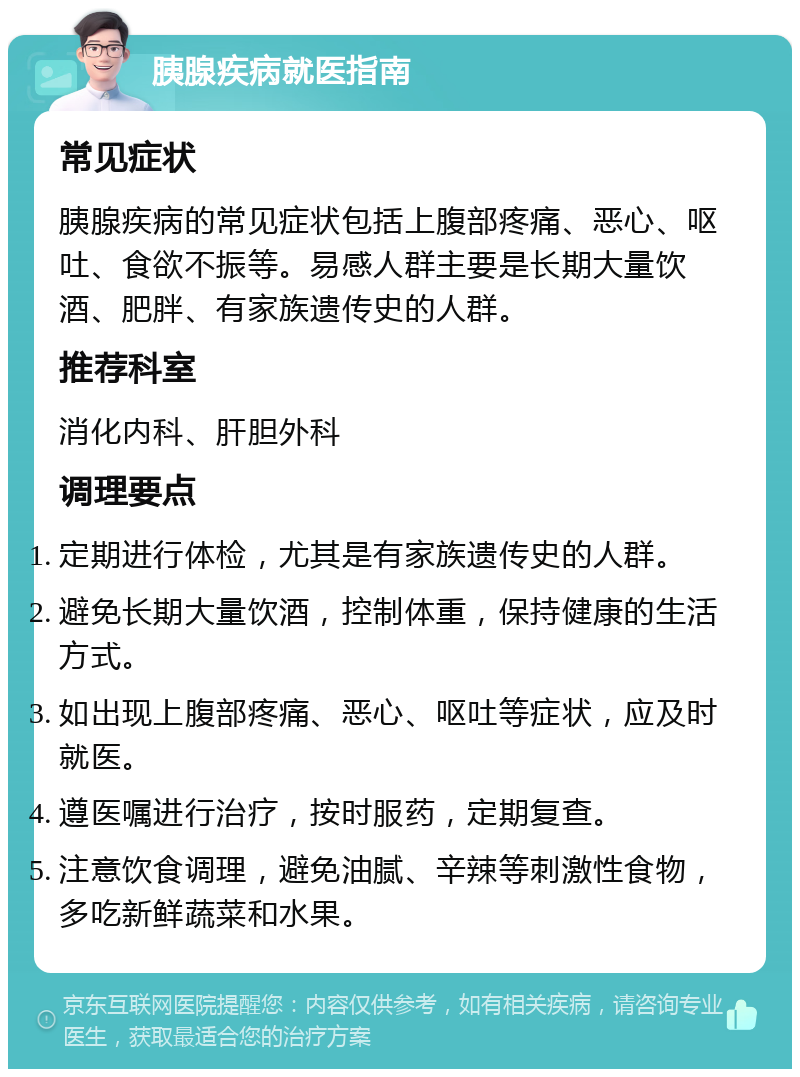 胰腺疾病就医指南 常见症状 胰腺疾病的常见症状包括上腹部疼痛、恶心、呕吐、食欲不振等。易感人群主要是长期大量饮酒、肥胖、有家族遗传史的人群。 推荐科室 消化内科、肝胆外科 调理要点 定期进行体检，尤其是有家族遗传史的人群。 避免长期大量饮酒，控制体重，保持健康的生活方式。 如出现上腹部疼痛、恶心、呕吐等症状，应及时就医。 遵医嘱进行治疗，按时服药，定期复查。 注意饮食调理，避免油腻、辛辣等刺激性食物，多吃新鲜蔬菜和水果。