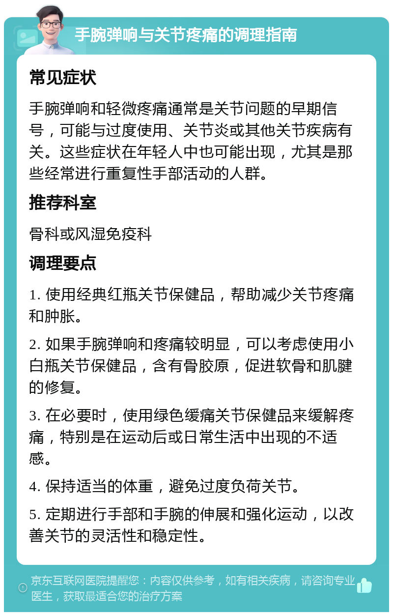 手腕弹响与关节疼痛的调理指南 常见症状 手腕弹响和轻微疼痛通常是关节问题的早期信号，可能与过度使用、关节炎或其他关节疾病有关。这些症状在年轻人中也可能出现，尤其是那些经常进行重复性手部活动的人群。 推荐科室 骨科或风湿免疫科 调理要点 1. 使用经典红瓶关节保健品，帮助减少关节疼痛和肿胀。 2. 如果手腕弹响和疼痛较明显，可以考虑使用小白瓶关节保健品，含有骨胶原，促进软骨和肌腱的修复。 3. 在必要时，使用绿色缓痛关节保健品来缓解疼痛，特别是在运动后或日常生活中出现的不适感。 4. 保持适当的体重，避免过度负荷关节。 5. 定期进行手部和手腕的伸展和强化运动，以改善关节的灵活性和稳定性。