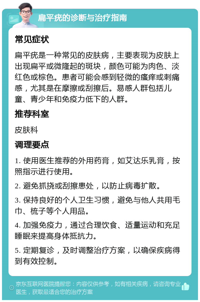 扁平疣的诊断与治疗指南 常见症状 扁平疣是一种常见的皮肤病，主要表现为皮肤上出现扁平或微隆起的斑块，颜色可能为肉色、淡红色或棕色。患者可能会感到轻微的瘙痒或刺痛感，尤其是在摩擦或刮擦后。易感人群包括儿童、青少年和免疫力低下的人群。 推荐科室 皮肤科 调理要点 1. 使用医生推荐的外用药膏，如艾达乐乳膏，按照指示进行使用。 2. 避免抓挠或刮擦患处，以防止病毒扩散。 3. 保持良好的个人卫生习惯，避免与他人共用毛巾、梳子等个人用品。 4. 加强免疫力，通过合理饮食、适量运动和充足睡眠来提高身体抵抗力。 5. 定期复诊，及时调整治疗方案，以确保疾病得到有效控制。