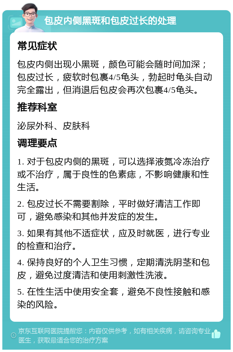 包皮内侧黑斑和包皮过长的处理 常见症状 包皮内侧出现小黑斑，颜色可能会随时间加深；包皮过长，疲软时包裹4/5龟头，勃起时龟头自动完全露出，但消退后包皮会再次包裹4/5龟头。 推荐科室 泌尿外科、皮肤科 调理要点 1. 对于包皮内侧的黑斑，可以选择液氮冷冻治疗或不治疗，属于良性的色素痣，不影响健康和性生活。 2. 包皮过长不需要割除，平时做好清洁工作即可，避免感染和其他并发症的发生。 3. 如果有其他不适症状，应及时就医，进行专业的检查和治疗。 4. 保持良好的个人卫生习惯，定期清洗阴茎和包皮，避免过度清洁和使用刺激性洗液。 5. 在性生活中使用安全套，避免不良性接触和感染的风险。