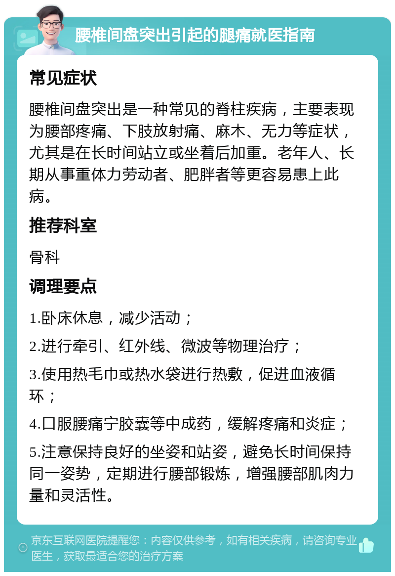 腰椎间盘突出引起的腿痛就医指南 常见症状 腰椎间盘突出是一种常见的脊柱疾病，主要表现为腰部疼痛、下肢放射痛、麻木、无力等症状，尤其是在长时间站立或坐着后加重。老年人、长期从事重体力劳动者、肥胖者等更容易患上此病。 推荐科室 骨科 调理要点 1.卧床休息，减少活动； 2.进行牵引、红外线、微波等物理治疗； 3.使用热毛巾或热水袋进行热敷，促进血液循环； 4.口服腰痛宁胶囊等中成药，缓解疼痛和炎症； 5.注意保持良好的坐姿和站姿，避免长时间保持同一姿势，定期进行腰部锻炼，增强腰部肌肉力量和灵活性。