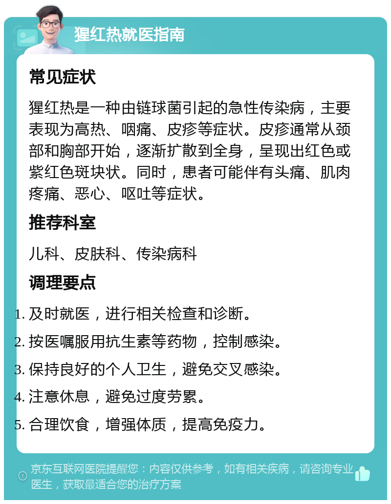 猩红热就医指南 常见症状 猩红热是一种由链球菌引起的急性传染病，主要表现为高热、咽痛、皮疹等症状。皮疹通常从颈部和胸部开始，逐渐扩散到全身，呈现出红色或紫红色斑块状。同时，患者可能伴有头痛、肌肉疼痛、恶心、呕吐等症状。 推荐科室 儿科、皮肤科、传染病科 调理要点 及时就医，进行相关检查和诊断。 按医嘱服用抗生素等药物，控制感染。 保持良好的个人卫生，避免交叉感染。 注意休息，避免过度劳累。 合理饮食，增强体质，提高免疫力。