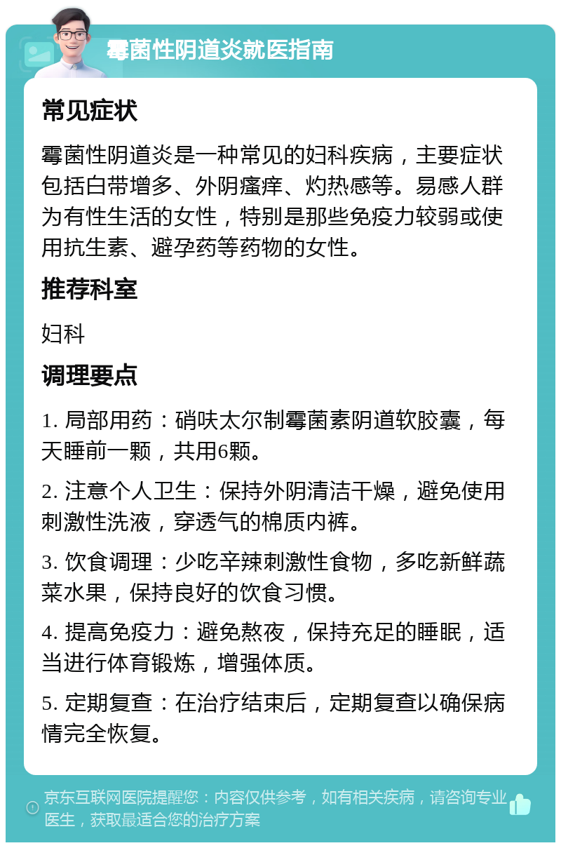 霉菌性阴道炎就医指南 常见症状 霉菌性阴道炎是一种常见的妇科疾病，主要症状包括白带增多、外阴瘙痒、灼热感等。易感人群为有性生活的女性，特别是那些免疫力较弱或使用抗生素、避孕药等药物的女性。 推荐科室 妇科 调理要点 1. 局部用药：硝呋太尔制霉菌素阴道软胶囊，每天睡前一颗，共用6颗。 2. 注意个人卫生：保持外阴清洁干燥，避免使用刺激性洗液，穿透气的棉质内裤。 3. 饮食调理：少吃辛辣刺激性食物，多吃新鲜蔬菜水果，保持良好的饮食习惯。 4. 提高免疫力：避免熬夜，保持充足的睡眠，适当进行体育锻炼，增强体质。 5. 定期复查：在治疗结束后，定期复查以确保病情完全恢复。