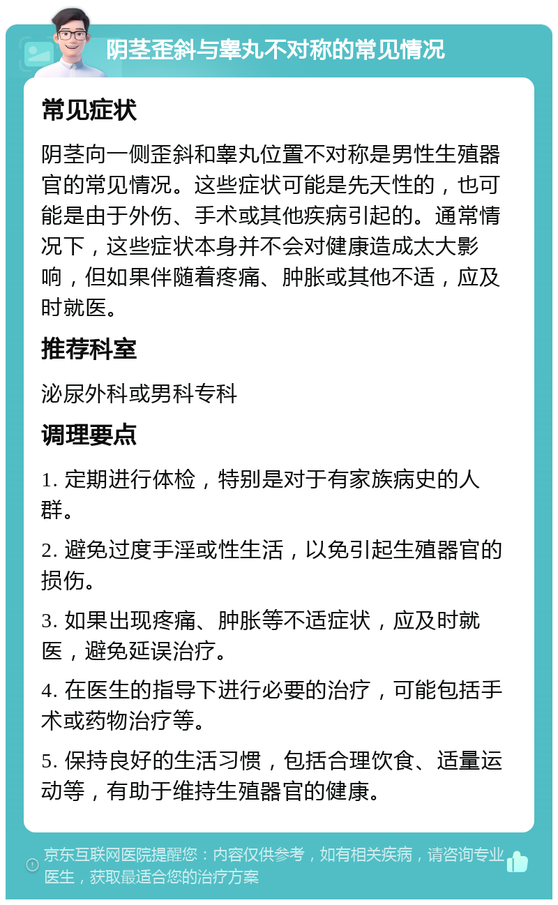 阴茎歪斜与睾丸不对称的常见情况 常见症状 阴茎向一侧歪斜和睾丸位置不对称是男性生殖器官的常见情况。这些症状可能是先天性的，也可能是由于外伤、手术或其他疾病引起的。通常情况下，这些症状本身并不会对健康造成太大影响，但如果伴随着疼痛、肿胀或其他不适，应及时就医。 推荐科室 泌尿外科或男科专科 调理要点 1. 定期进行体检，特别是对于有家族病史的人群。 2. 避免过度手淫或性生活，以免引起生殖器官的损伤。 3. 如果出现疼痛、肿胀等不适症状，应及时就医，避免延误治疗。 4. 在医生的指导下进行必要的治疗，可能包括手术或药物治疗等。 5. 保持良好的生活习惯，包括合理饮食、适量运动等，有助于维持生殖器官的健康。