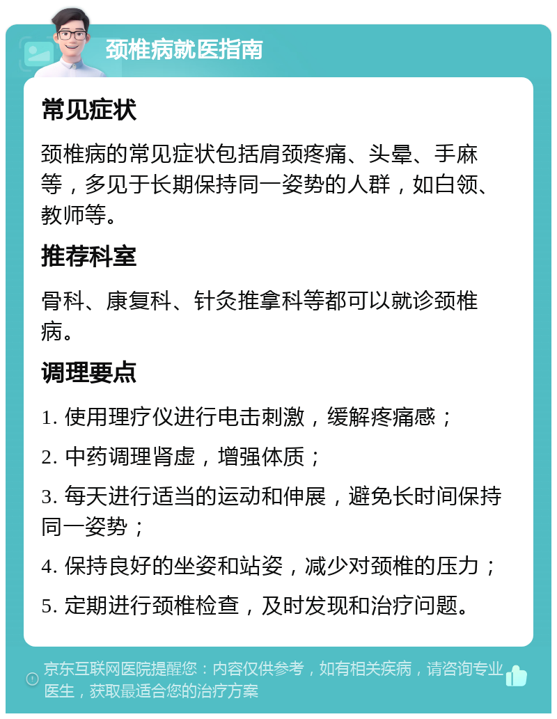 颈椎病就医指南 常见症状 颈椎病的常见症状包括肩颈疼痛、头晕、手麻等，多见于长期保持同一姿势的人群，如白领、教师等。 推荐科室 骨科、康复科、针灸推拿科等都可以就诊颈椎病。 调理要点 1. 使用理疗仪进行电击刺激，缓解疼痛感； 2. 中药调理肾虚，增强体质； 3. 每天进行适当的运动和伸展，避免长时间保持同一姿势； 4. 保持良好的坐姿和站姿，减少对颈椎的压力； 5. 定期进行颈椎检查，及时发现和治疗问题。