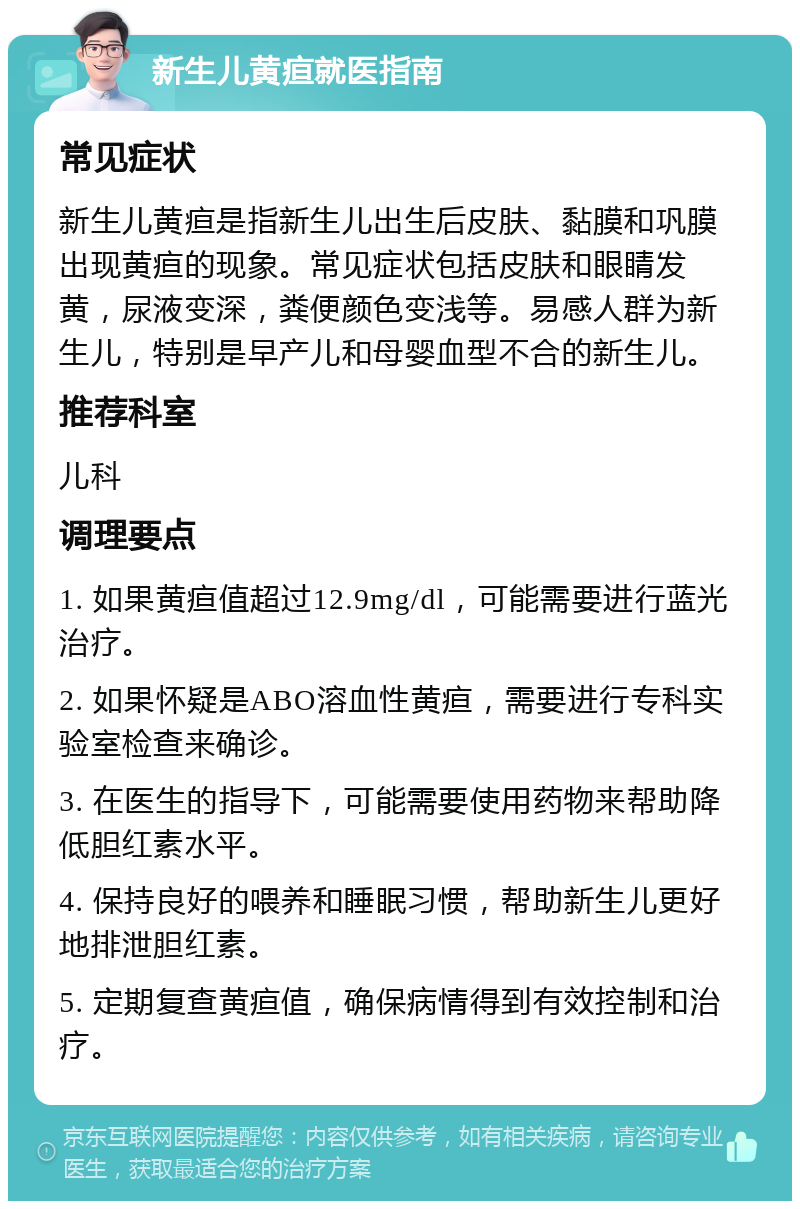 新生儿黄疸就医指南 常见症状 新生儿黄疸是指新生儿出生后皮肤、黏膜和巩膜出现黄疸的现象。常见症状包括皮肤和眼睛发黄，尿液变深，粪便颜色变浅等。易感人群为新生儿，特别是早产儿和母婴血型不合的新生儿。 推荐科室 儿科 调理要点 1. 如果黄疸值超过12.9mg/dl，可能需要进行蓝光治疗。 2. 如果怀疑是ABO溶血性黄疸，需要进行专科实验室检查来确诊。 3. 在医生的指导下，可能需要使用药物来帮助降低胆红素水平。 4. 保持良好的喂养和睡眠习惯，帮助新生儿更好地排泄胆红素。 5. 定期复查黄疸值，确保病情得到有效控制和治疗。