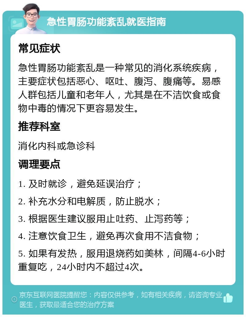 急性胃肠功能紊乱就医指南 常见症状 急性胃肠功能紊乱是一种常见的消化系统疾病，主要症状包括恶心、呕吐、腹泻、腹痛等。易感人群包括儿童和老年人，尤其是在不洁饮食或食物中毒的情况下更容易发生。 推荐科室 消化内科或急诊科 调理要点 1. 及时就诊，避免延误治疗； 2. 补充水分和电解质，防止脱水； 3. 根据医生建议服用止吐药、止泻药等； 4. 注意饮食卫生，避免再次食用不洁食物； 5. 如果有发热，服用退烧药如美林，间隔4-6小时重复吃，24小时内不超过4次。