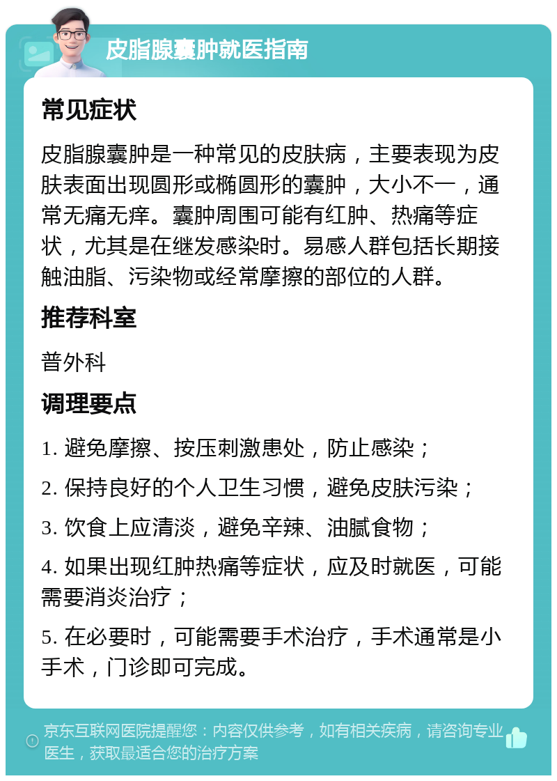 皮脂腺囊肿就医指南 常见症状 皮脂腺囊肿是一种常见的皮肤病，主要表现为皮肤表面出现圆形或椭圆形的囊肿，大小不一，通常无痛无痒。囊肿周围可能有红肿、热痛等症状，尤其是在继发感染时。易感人群包括长期接触油脂、污染物或经常摩擦的部位的人群。 推荐科室 普外科 调理要点 1. 避免摩擦、按压刺激患处，防止感染； 2. 保持良好的个人卫生习惯，避免皮肤污染； 3. 饮食上应清淡，避免辛辣、油腻食物； 4. 如果出现红肿热痛等症状，应及时就医，可能需要消炎治疗； 5. 在必要时，可能需要手术治疗，手术通常是小手术，门诊即可完成。