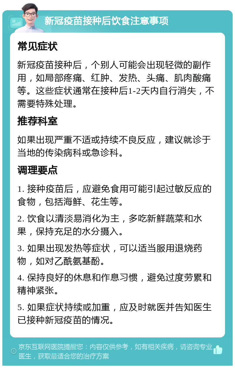 新冠疫苗接种后饮食注意事项 常见症状 新冠疫苗接种后，个别人可能会出现轻微的副作用，如局部疼痛、红肿、发热、头痛、肌肉酸痛等。这些症状通常在接种后1-2天内自行消失，不需要特殊处理。 推荐科室 如果出现严重不适或持续不良反应，建议就诊于当地的传染病科或急诊科。 调理要点 1. 接种疫苗后，应避免食用可能引起过敏反应的食物，包括海鲜、花生等。 2. 饮食以清淡易消化为主，多吃新鲜蔬菜和水果，保持充足的水分摄入。 3. 如果出现发热等症状，可以适当服用退烧药物，如对乙酰氨基酚。 4. 保持良好的休息和作息习惯，避免过度劳累和精神紧张。 5. 如果症状持续或加重，应及时就医并告知医生已接种新冠疫苗的情况。