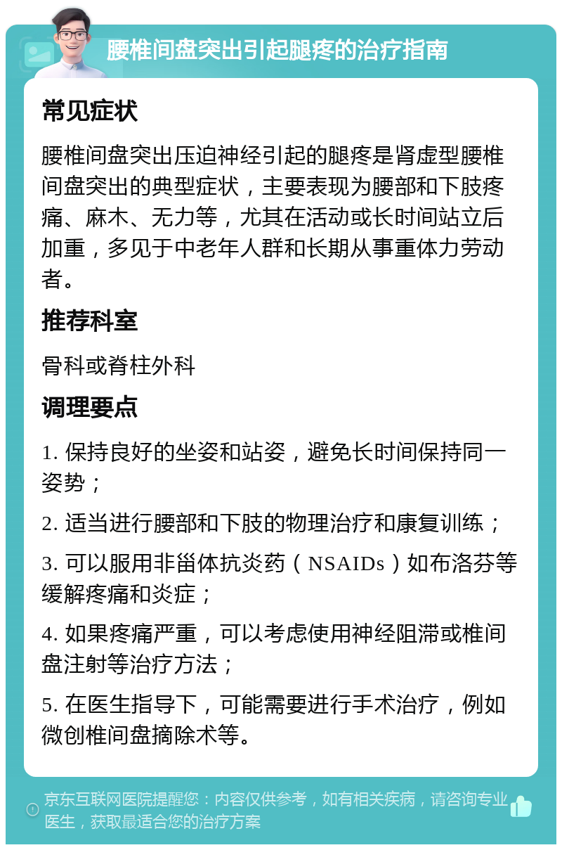 腰椎间盘突出引起腿疼的治疗指南 常见症状 腰椎间盘突出压迫神经引起的腿疼是肾虚型腰椎间盘突出的典型症状，主要表现为腰部和下肢疼痛、麻木、无力等，尤其在活动或长时间站立后加重，多见于中老年人群和长期从事重体力劳动者。 推荐科室 骨科或脊柱外科 调理要点 1. 保持良好的坐姿和站姿，避免长时间保持同一姿势； 2. 适当进行腰部和下肢的物理治疗和康复训练； 3. 可以服用非甾体抗炎药（NSAIDs）如布洛芬等缓解疼痛和炎症； 4. 如果疼痛严重，可以考虑使用神经阻滞或椎间盘注射等治疗方法； 5. 在医生指导下，可能需要进行手术治疗，例如微创椎间盘摘除术等。