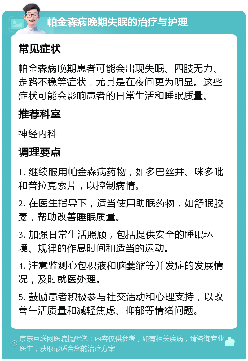 帕金森病晚期失眠的治疗与护理 常见症状 帕金森病晚期患者可能会出现失眠、四肢无力、走路不稳等症状，尤其是在夜间更为明显。这些症状可能会影响患者的日常生活和睡眠质量。 推荐科室 神经内科 调理要点 1. 继续服用帕金森病药物，如多巴丝井、咪多吡和普拉克索片，以控制病情。 2. 在医生指导下，适当使用助眠药物，如舒眠胶囊，帮助改善睡眠质量。 3. 加强日常生活照顾，包括提供安全的睡眠环境、规律的作息时间和适当的运动。 4. 注意监测心包积液和脑萎缩等并发症的发展情况，及时就医处理。 5. 鼓励患者积极参与社交活动和心理支持，以改善生活质量和减轻焦虑、抑郁等情绪问题。