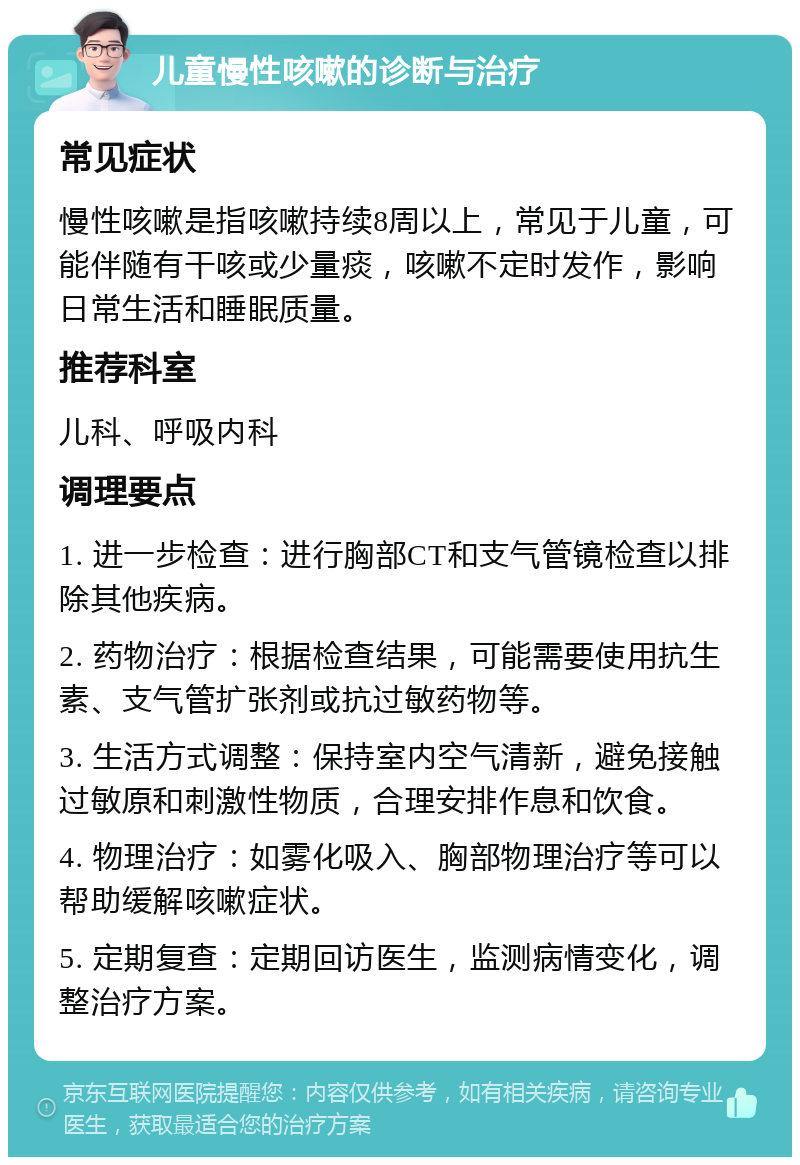 儿童慢性咳嗽的诊断与治疗 常见症状 慢性咳嗽是指咳嗽持续8周以上，常见于儿童，可能伴随有干咳或少量痰，咳嗽不定时发作，影响日常生活和睡眠质量。 推荐科室 儿科、呼吸内科 调理要点 1. 进一步检查：进行胸部CT和支气管镜检查以排除其他疾病。 2. 药物治疗：根据检查结果，可能需要使用抗生素、支气管扩张剂或抗过敏药物等。 3. 生活方式调整：保持室内空气清新，避免接触过敏原和刺激性物质，合理安排作息和饮食。 4. 物理治疗：如雾化吸入、胸部物理治疗等可以帮助缓解咳嗽症状。 5. 定期复查：定期回访医生，监测病情变化，调整治疗方案。