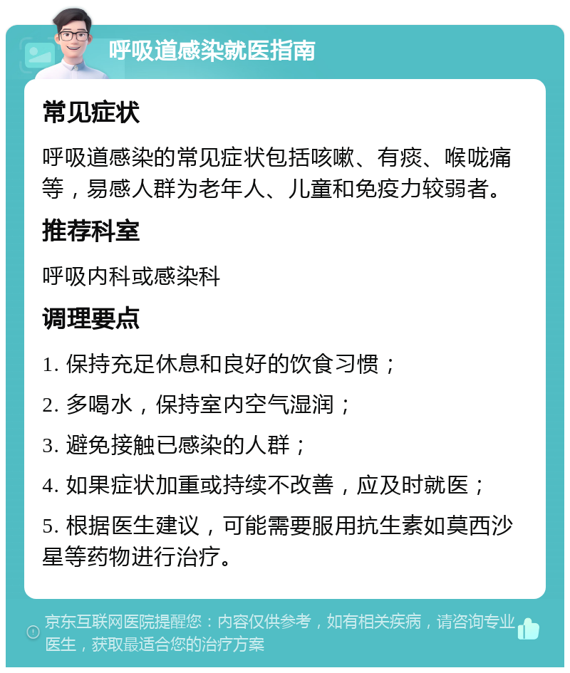 呼吸道感染就医指南 常见症状 呼吸道感染的常见症状包括咳嗽、有痰、喉咙痛等，易感人群为老年人、儿童和免疫力较弱者。 推荐科室 呼吸内科或感染科 调理要点 1. 保持充足休息和良好的饮食习惯； 2. 多喝水，保持室内空气湿润； 3. 避免接触已感染的人群； 4. 如果症状加重或持续不改善，应及时就医； 5. 根据医生建议，可能需要服用抗生素如莫西沙星等药物进行治疗。