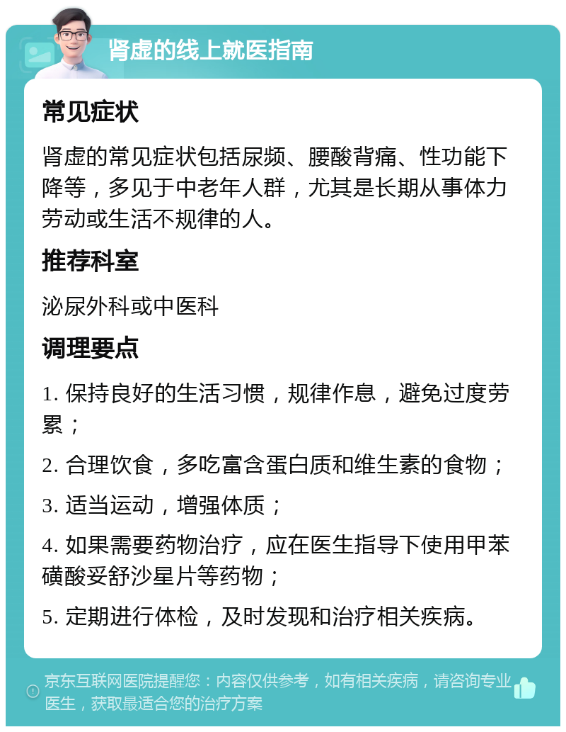 肾虚的线上就医指南 常见症状 肾虚的常见症状包括尿频、腰酸背痛、性功能下降等，多见于中老年人群，尤其是长期从事体力劳动或生活不规律的人。 推荐科室 泌尿外科或中医科 调理要点 1. 保持良好的生活习惯，规律作息，避免过度劳累； 2. 合理饮食，多吃富含蛋白质和维生素的食物； 3. 适当运动，增强体质； 4. 如果需要药物治疗，应在医生指导下使用甲苯磺酸妥舒沙星片等药物； 5. 定期进行体检，及时发现和治疗相关疾病。