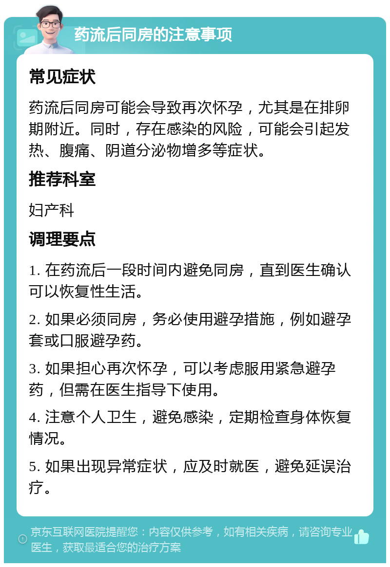 药流后同房的注意事项 常见症状 药流后同房可能会导致再次怀孕，尤其是在排卵期附近。同时，存在感染的风险，可能会引起发热、腹痛、阴道分泌物增多等症状。 推荐科室 妇产科 调理要点 1. 在药流后一段时间内避免同房，直到医生确认可以恢复性生活。 2. 如果必须同房，务必使用避孕措施，例如避孕套或口服避孕药。 3. 如果担心再次怀孕，可以考虑服用紧急避孕药，但需在医生指导下使用。 4. 注意个人卫生，避免感染，定期检查身体恢复情况。 5. 如果出现异常症状，应及时就医，避免延误治疗。