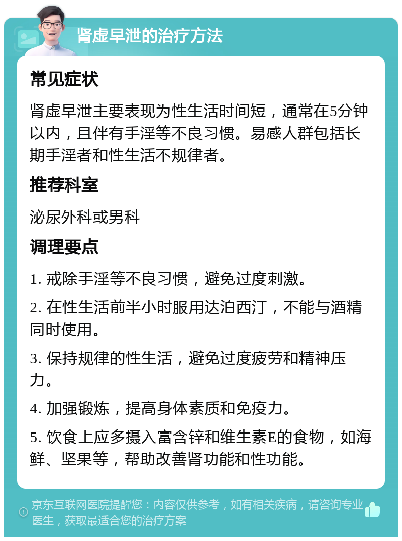 肾虚早泄的治疗方法 常见症状 肾虚早泄主要表现为性生活时间短，通常在5分钟以内，且伴有手淫等不良习惯。易感人群包括长期手淫者和性生活不规律者。 推荐科室 泌尿外科或男科 调理要点 1. 戒除手淫等不良习惯，避免过度刺激。 2. 在性生活前半小时服用达泊西汀，不能与酒精同时使用。 3. 保持规律的性生活，避免过度疲劳和精神压力。 4. 加强锻炼，提高身体素质和免疫力。 5. 饮食上应多摄入富含锌和维生素E的食物，如海鲜、坚果等，帮助改善肾功能和性功能。