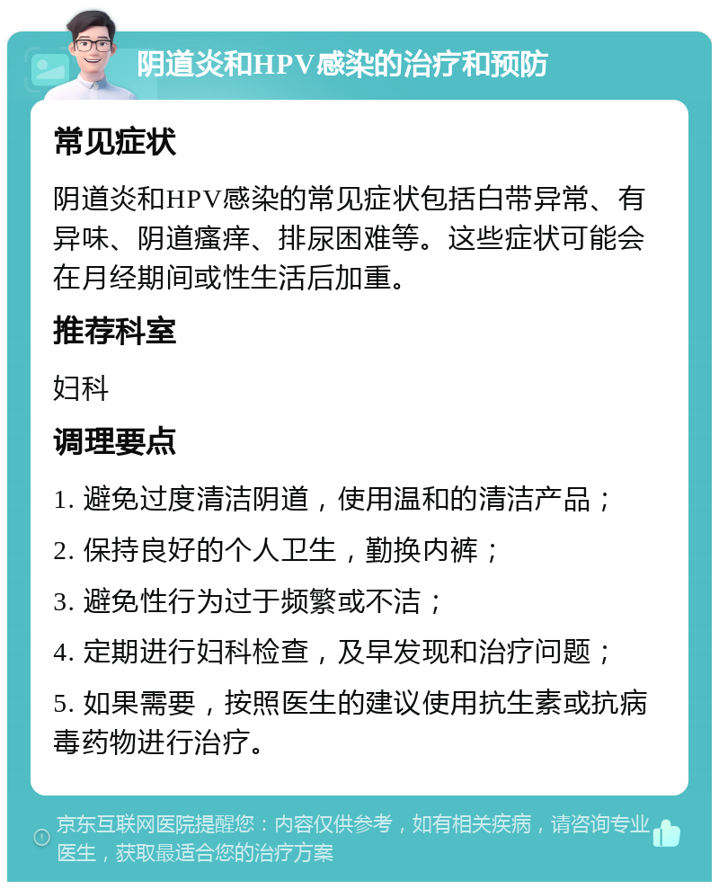 阴道炎和HPV感染的治疗和预防 常见症状 阴道炎和HPV感染的常见症状包括白带异常、有异味、阴道瘙痒、排尿困难等。这些症状可能会在月经期间或性生活后加重。 推荐科室 妇科 调理要点 1. 避免过度清洁阴道，使用温和的清洁产品； 2. 保持良好的个人卫生，勤换内裤； 3. 避免性行为过于频繁或不洁； 4. 定期进行妇科检查，及早发现和治疗问题； 5. 如果需要，按照医生的建议使用抗生素或抗病毒药物进行治疗。