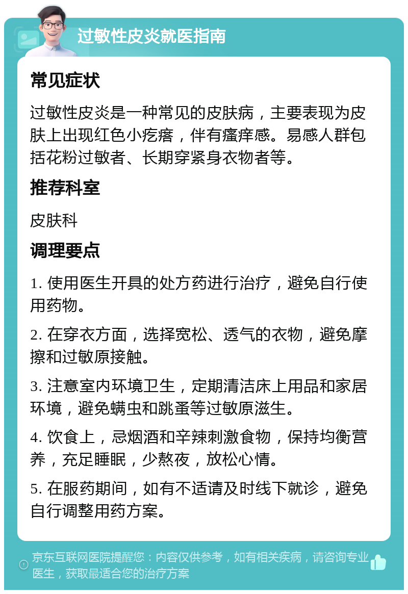 过敏性皮炎就医指南 常见症状 过敏性皮炎是一种常见的皮肤病，主要表现为皮肤上出现红色小疙瘩，伴有瘙痒感。易感人群包括花粉过敏者、长期穿紧身衣物者等。 推荐科室 皮肤科 调理要点 1. 使用医生开具的处方药进行治疗，避免自行使用药物。 2. 在穿衣方面，选择宽松、透气的衣物，避免摩擦和过敏原接触。 3. 注意室内环境卫生，定期清洁床上用品和家居环境，避免螨虫和跳蚤等过敏原滋生。 4. 饮食上，忌烟酒和辛辣刺激食物，保持均衡营养，充足睡眠，少熬夜，放松心情。 5. 在服药期间，如有不适请及时线下就诊，避免自行调整用药方案。