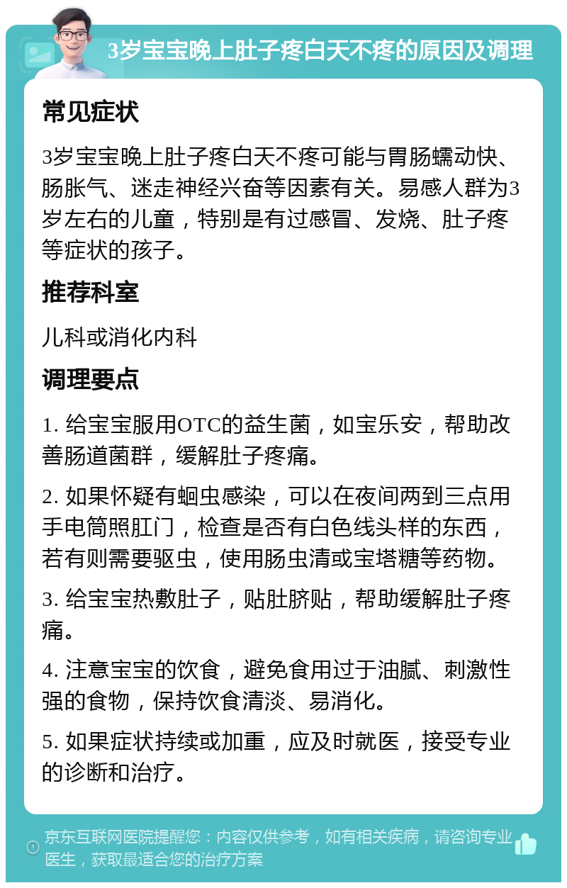 3岁宝宝晚上肚子疼白天不疼的原因及调理 常见症状 3岁宝宝晚上肚子疼白天不疼可能与胃肠蠕动快、肠胀气、迷走神经兴奋等因素有关。易感人群为3岁左右的儿童，特别是有过感冒、发烧、肚子疼等症状的孩子。 推荐科室 儿科或消化内科 调理要点 1. 给宝宝服用OTC的益生菌，如宝乐安，帮助改善肠道菌群，缓解肚子疼痛。 2. 如果怀疑有蛔虫感染，可以在夜间两到三点用手电筒照肛门，检查是否有白色线头样的东西，若有则需要驱虫，使用肠虫清或宝塔糖等药物。 3. 给宝宝热敷肚子，贴肚脐贴，帮助缓解肚子疼痛。 4. 注意宝宝的饮食，避免食用过于油腻、刺激性强的食物，保持饮食清淡、易消化。 5. 如果症状持续或加重，应及时就医，接受专业的诊断和治疗。