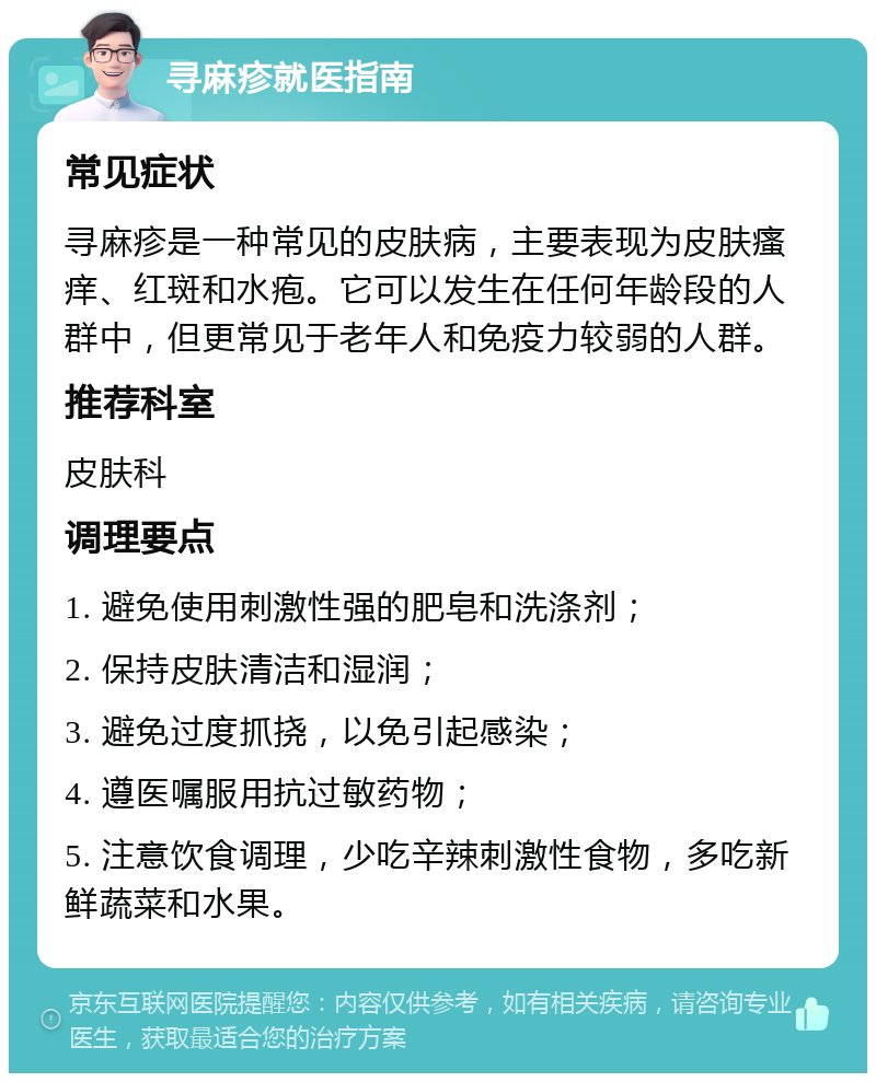 寻麻疹就医指南 常见症状 寻麻疹是一种常见的皮肤病，主要表现为皮肤瘙痒、红斑和水疱。它可以发生在任何年龄段的人群中，但更常见于老年人和免疫力较弱的人群。 推荐科室 皮肤科 调理要点 1. 避免使用刺激性强的肥皂和洗涤剂； 2. 保持皮肤清洁和湿润； 3. 避免过度抓挠，以免引起感染； 4. 遵医嘱服用抗过敏药物； 5. 注意饮食调理，少吃辛辣刺激性食物，多吃新鲜蔬菜和水果。