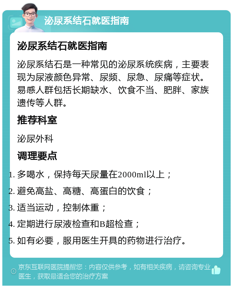 泌尿系结石就医指南 泌尿系结石就医指南 泌尿系结石是一种常见的泌尿系统疾病，主要表现为尿液颜色异常、尿频、尿急、尿痛等症状。易感人群包括长期缺水、饮食不当、肥胖、家族遗传等人群。 推荐科室 泌尿外科 调理要点 多喝水，保持每天尿量在2000ml以上； 避免高盐、高糖、高蛋白的饮食； 适当运动，控制体重； 定期进行尿液检查和B超检查； 如有必要，服用医生开具的药物进行治疗。