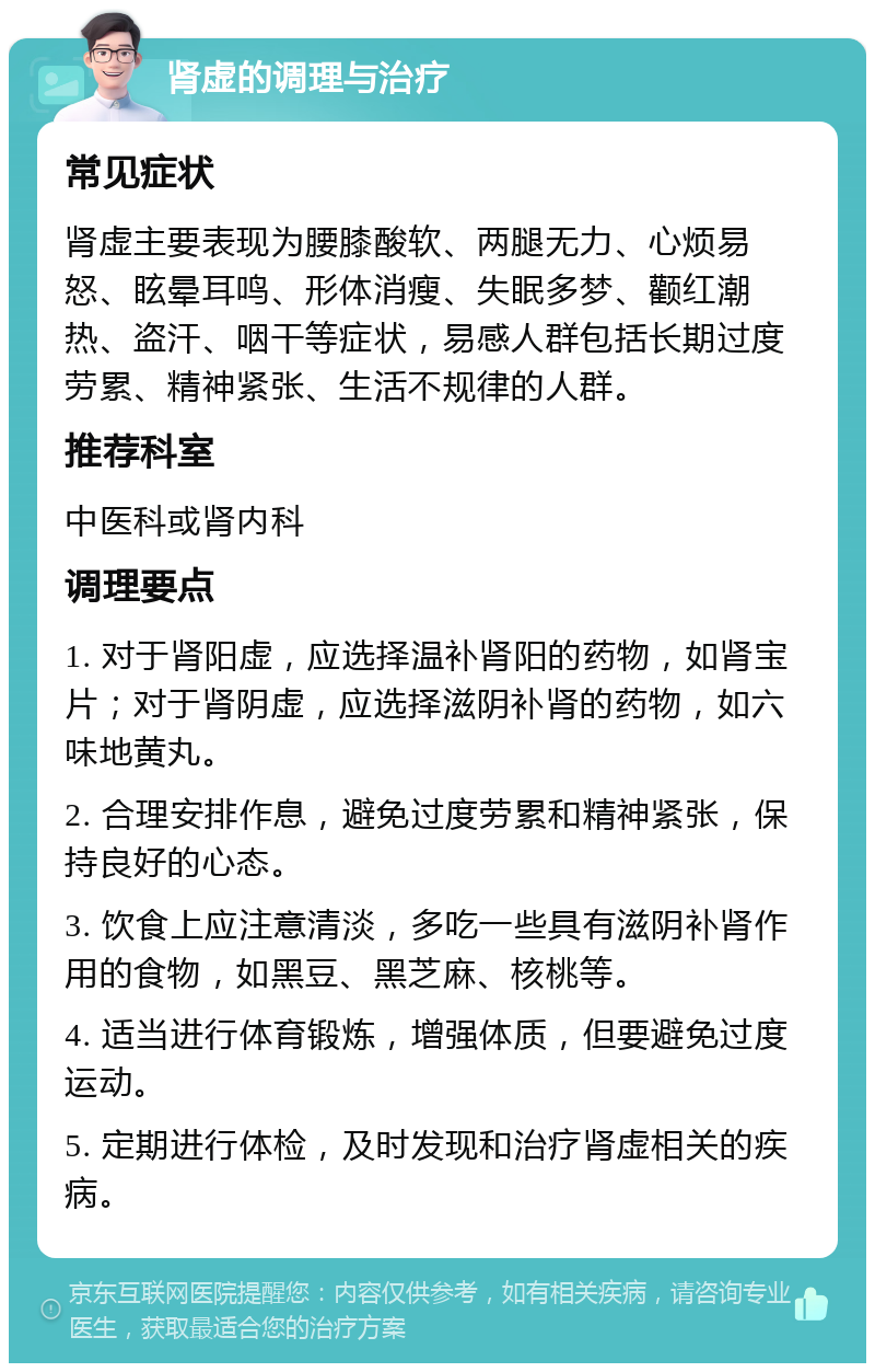 肾虚的调理与治疗 常见症状 肾虚主要表现为腰膝酸软、两腿无力、心烦易怒、眩晕耳鸣、形体消瘦、失眠多梦、颧红潮热、盗汗、咽干等症状，易感人群包括长期过度劳累、精神紧张、生活不规律的人群。 推荐科室 中医科或肾内科 调理要点 1. 对于肾阳虚，应选择温补肾阳的药物，如肾宝片；对于肾阴虚，应选择滋阴补肾的药物，如六味地黄丸。 2. 合理安排作息，避免过度劳累和精神紧张，保持良好的心态。 3. 饮食上应注意清淡，多吃一些具有滋阴补肾作用的食物，如黑豆、黑芝麻、核桃等。 4. 适当进行体育锻炼，增强体质，但要避免过度运动。 5. 定期进行体检，及时发现和治疗肾虚相关的疾病。