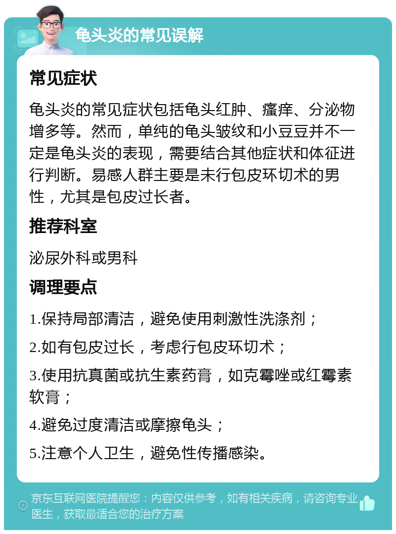 龟头炎的常见误解 常见症状 龟头炎的常见症状包括龟头红肿、瘙痒、分泌物增多等。然而，单纯的龟头皱纹和小豆豆并不一定是龟头炎的表现，需要结合其他症状和体征进行判断。易感人群主要是未行包皮环切术的男性，尤其是包皮过长者。 推荐科室 泌尿外科或男科 调理要点 1.保持局部清洁，避免使用刺激性洗涤剂； 2.如有包皮过长，考虑行包皮环切术； 3.使用抗真菌或抗生素药膏，如克霉唑或红霉素软膏； 4.避免过度清洁或摩擦龟头； 5.注意个人卫生，避免性传播感染。