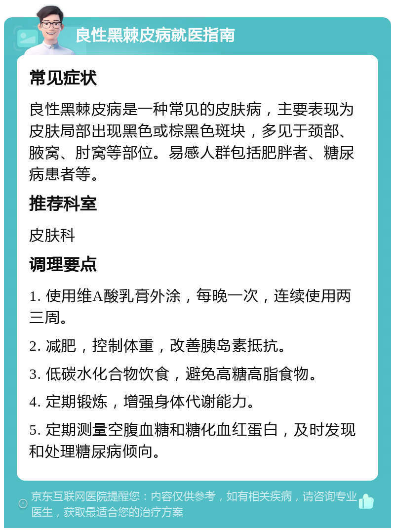 良性黑棘皮病就医指南 常见症状 良性黑棘皮病是一种常见的皮肤病，主要表现为皮肤局部出现黑色或棕黑色斑块，多见于颈部、腋窝、肘窝等部位。易感人群包括肥胖者、糖尿病患者等。 推荐科室 皮肤科 调理要点 1. 使用维A酸乳膏外涂，每晚一次，连续使用两三周。 2. 减肥，控制体重，改善胰岛素抵抗。 3. 低碳水化合物饮食，避免高糖高脂食物。 4. 定期锻炼，增强身体代谢能力。 5. 定期测量空腹血糖和糖化血红蛋白，及时发现和处理糖尿病倾向。