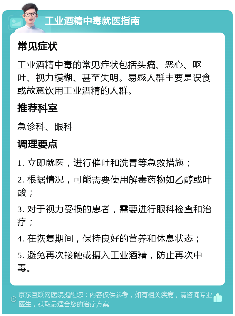 工业酒精中毒就医指南 常见症状 工业酒精中毒的常见症状包括头痛、恶心、呕吐、视力模糊、甚至失明。易感人群主要是误食或故意饮用工业酒精的人群。 推荐科室 急诊科、眼科 调理要点 1. 立即就医，进行催吐和洗胃等急救措施； 2. 根据情况，可能需要使用解毒药物如乙醇或叶酸； 3. 对于视力受损的患者，需要进行眼科检查和治疗； 4. 在恢复期间，保持良好的营养和休息状态； 5. 避免再次接触或摄入工业酒精，防止再次中毒。