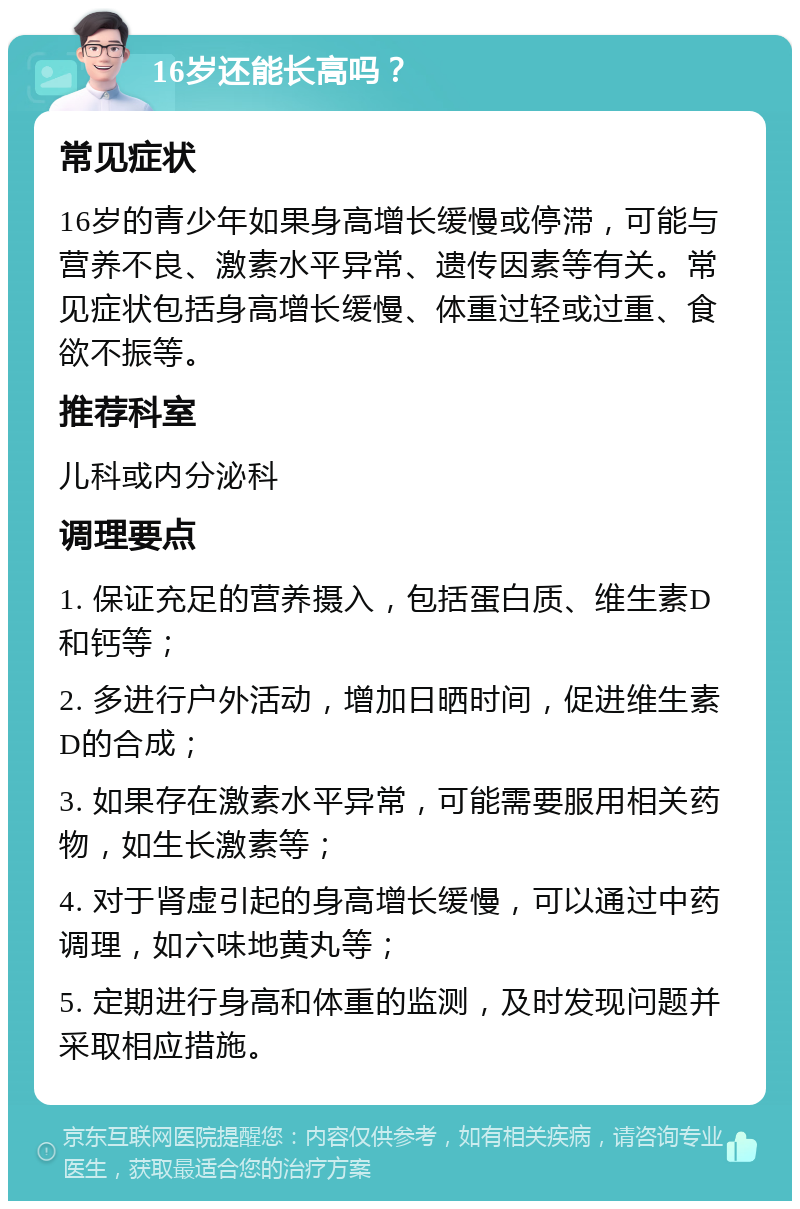 16岁还能长高吗？ 常见症状 16岁的青少年如果身高增长缓慢或停滞，可能与营养不良、激素水平异常、遗传因素等有关。常见症状包括身高增长缓慢、体重过轻或过重、食欲不振等。 推荐科室 儿科或内分泌科 调理要点 1. 保证充足的营养摄入，包括蛋白质、维生素D和钙等； 2. 多进行户外活动，增加日晒时间，促进维生素D的合成； 3. 如果存在激素水平异常，可能需要服用相关药物，如生长激素等； 4. 对于肾虚引起的身高增长缓慢，可以通过中药调理，如六味地黄丸等； 5. 定期进行身高和体重的监测，及时发现问题并采取相应措施。