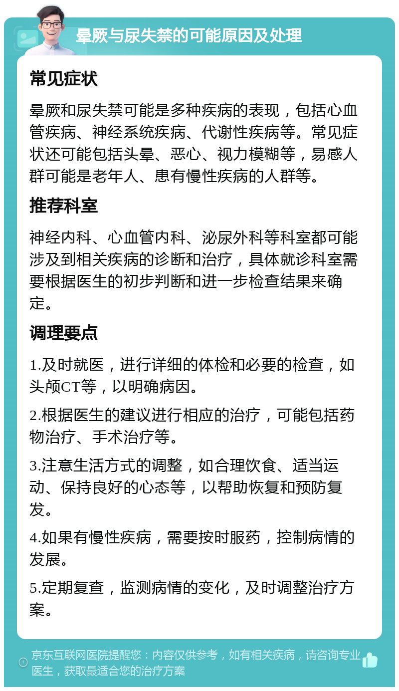 晕厥与尿失禁的可能原因及处理 常见症状 晕厥和尿失禁可能是多种疾病的表现，包括心血管疾病、神经系统疾病、代谢性疾病等。常见症状还可能包括头晕、恶心、视力模糊等，易感人群可能是老年人、患有慢性疾病的人群等。 推荐科室 神经内科、心血管内科、泌尿外科等科室都可能涉及到相关疾病的诊断和治疗，具体就诊科室需要根据医生的初步判断和进一步检查结果来确定。 调理要点 1.及时就医，进行详细的体检和必要的检查，如头颅CT等，以明确病因。 2.根据医生的建议进行相应的治疗，可能包括药物治疗、手术治疗等。 3.注意生活方式的调整，如合理饮食、适当运动、保持良好的心态等，以帮助恢复和预防复发。 4.如果有慢性疾病，需要按时服药，控制病情的发展。 5.定期复查，监测病情的变化，及时调整治疗方案。