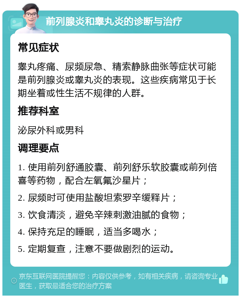 前列腺炎和睾丸炎的诊断与治疗 常见症状 睾丸疼痛、尿频尿急、精索静脉曲张等症状可能是前列腺炎或睾丸炎的表现。这些疾病常见于长期坐着或性生活不规律的人群。 推荐科室 泌尿外科或男科 调理要点 1. 使用前列舒通胶囊、前列舒乐软胶囊或前列倍喜等药物，配合左氧氟沙星片； 2. 尿频时可使用盐酸坦索罗辛缓释片； 3. 饮食清淡，避免辛辣刺激油腻的食物； 4. 保持充足的睡眠，适当多喝水； 5. 定期复查，注意不要做剧烈的运动。