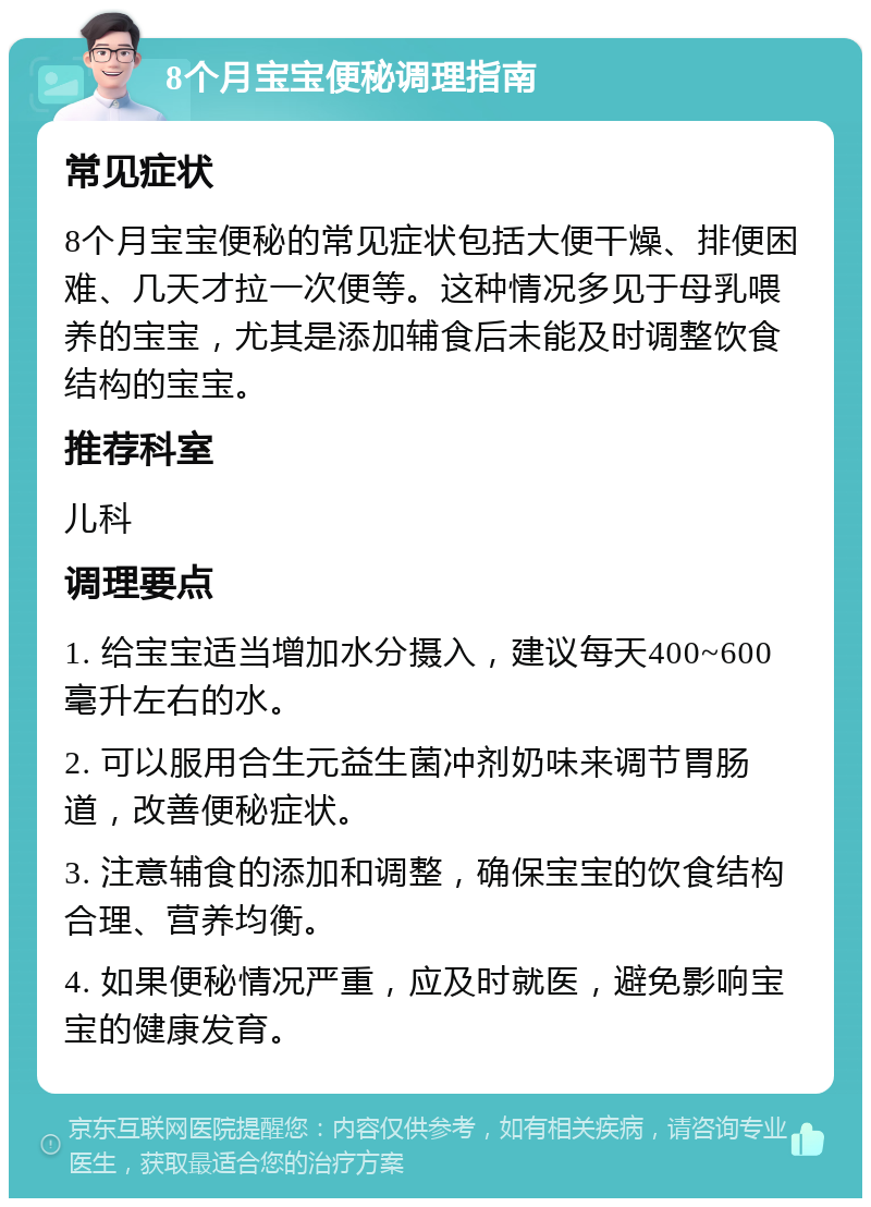 8个月宝宝便秘调理指南 常见症状 8个月宝宝便秘的常见症状包括大便干燥、排便困难、几天才拉一次便等。这种情况多见于母乳喂养的宝宝，尤其是添加辅食后未能及时调整饮食结构的宝宝。 推荐科室 儿科 调理要点 1. 给宝宝适当增加水分摄入，建议每天400~600毫升左右的水。 2. 可以服用合生元益生菌冲剂奶味来调节胃肠道，改善便秘症状。 3. 注意辅食的添加和调整，确保宝宝的饮食结构合理、营养均衡。 4. 如果便秘情况严重，应及时就医，避免影响宝宝的健康发育。