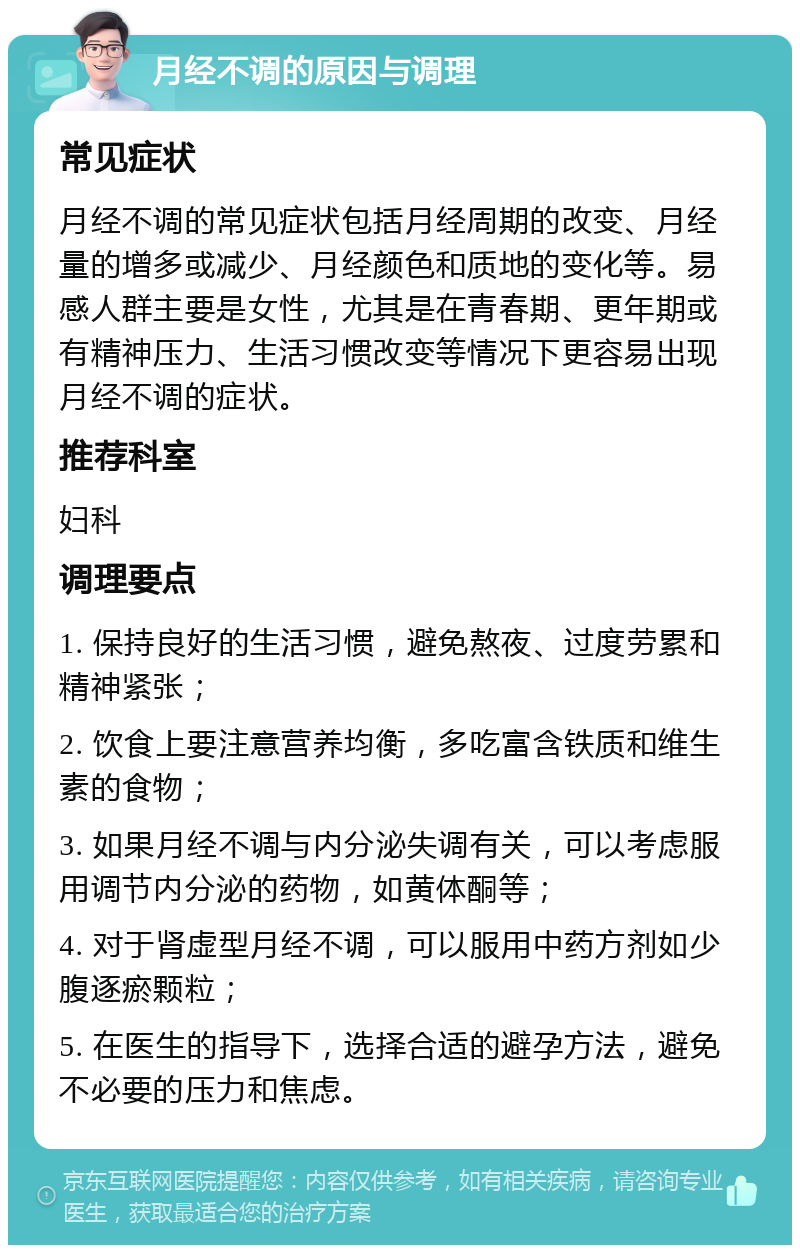 月经不调的原因与调理 常见症状 月经不调的常见症状包括月经周期的改变、月经量的增多或减少、月经颜色和质地的变化等。易感人群主要是女性，尤其是在青春期、更年期或有精神压力、生活习惯改变等情况下更容易出现月经不调的症状。 推荐科室 妇科 调理要点 1. 保持良好的生活习惯，避免熬夜、过度劳累和精神紧张； 2. 饮食上要注意营养均衡，多吃富含铁质和维生素的食物； 3. 如果月经不调与内分泌失调有关，可以考虑服用调节内分泌的药物，如黄体酮等； 4. 对于肾虚型月经不调，可以服用中药方剂如少腹逐瘀颗粒； 5. 在医生的指导下，选择合适的避孕方法，避免不必要的压力和焦虑。